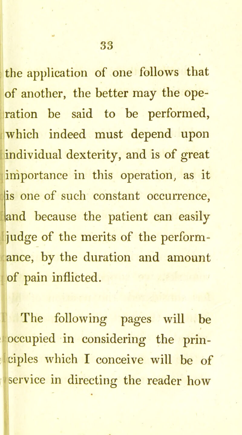 , the application of one follows that of another, the better may the ope- i ration be said to be performed, . which indeed must depend upon tin dividual dexterity, and is of great j importance in this operation, as it ^is one of such constant occurrence, t {land because the patient can easily ,I judge of the merits of the perform- <ance, by the duration and amount {of pain inflicted. r The following pages will be t occupied in considering the prin- dciples which I conceive will be of I service in directing the reader how I