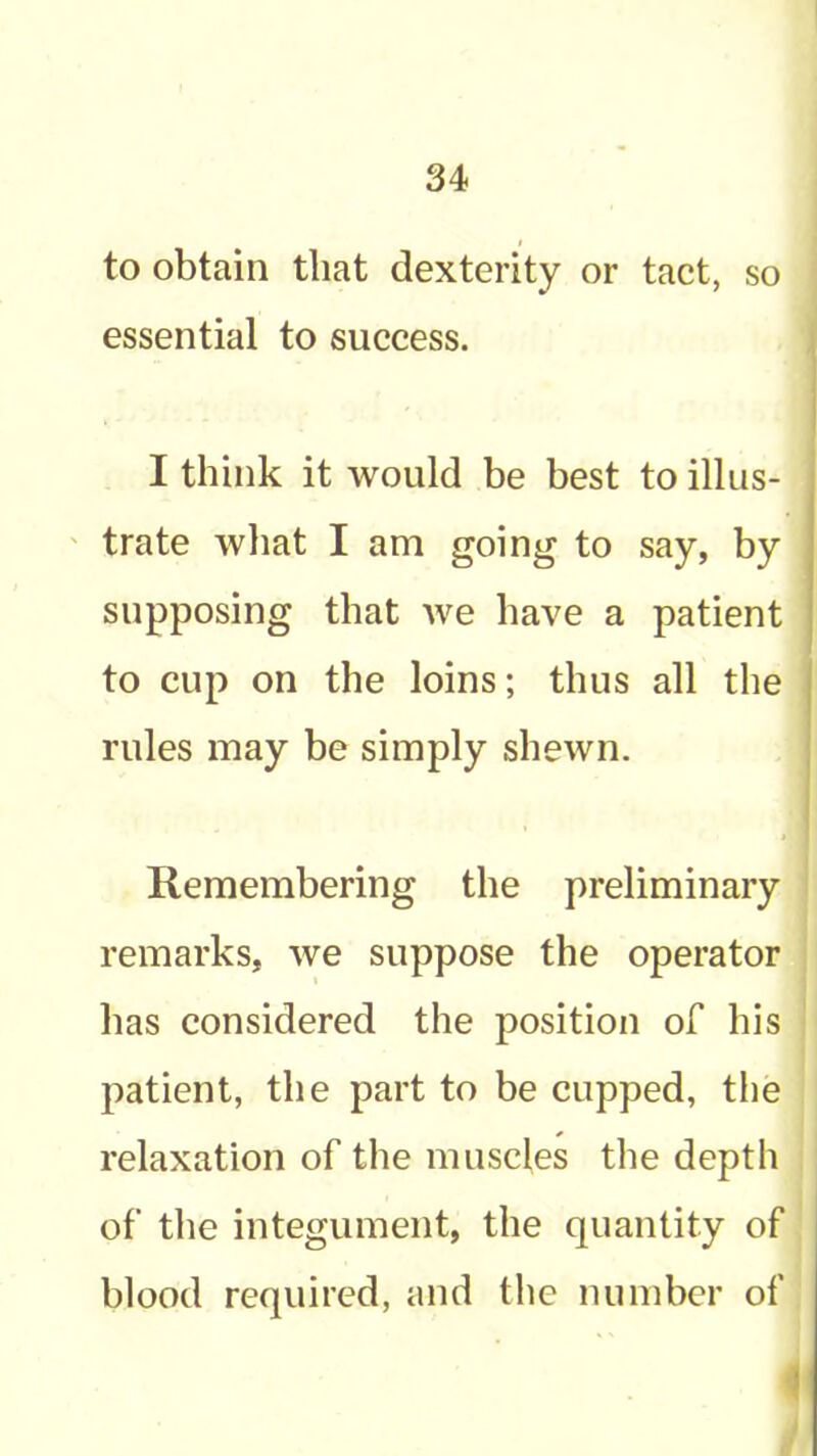 to obtain that dexterity or tact, so essential to success. I think it would be best to illus- trate wliat I am going to say, by supposing that we have a patient to cup on the loins; thus all the rules may be simply shewn. Remembering the preliminary remarks, we suppose the operator has considered the position of his patient, the part to be cupped, tlie relaxation of the muscles the depth of the integument, the quantity of blood required, and the number of 1