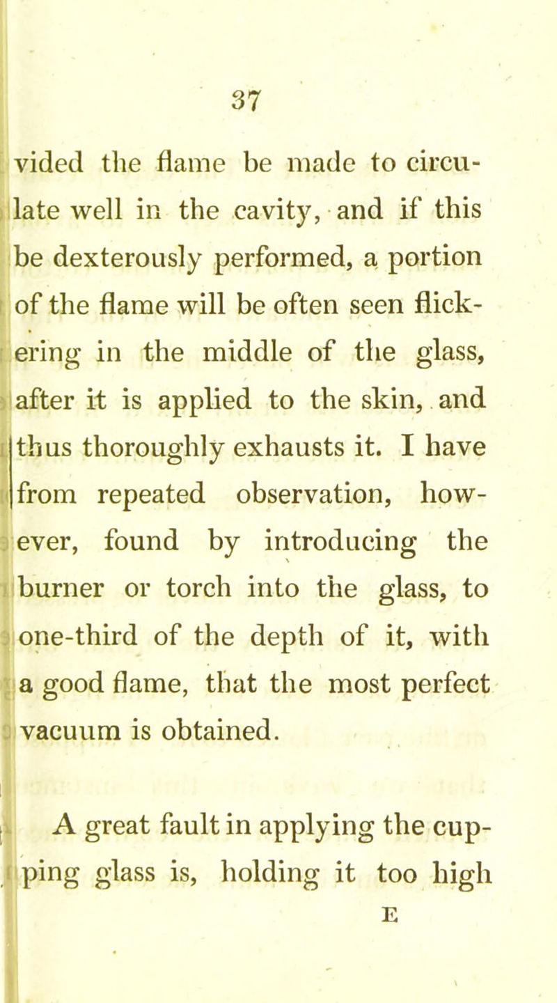 [ vided the flame be made to circu- jjllate well in the cavity, and if this be dexterously performed, a portion of the flame will be often seen flick- ering in the middle of the glass, after it is applied to the skin, and thus thoroughly exhausts it. I have from repeated observation, how- ever, found by introducing the |i burner or torch into the glass, to I one-third of the depth of it, with •jja good flame, that the most perfect vacuum is obtained. [( A great fault in applying the cup- jiping glass is, holding it too high I E