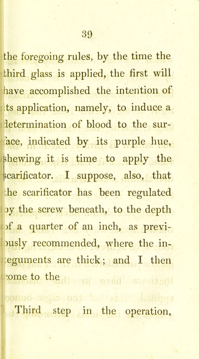 the foregoing rules, by the time the 1 third glass is applied, the first will 'have accomplished the intention of s .ts application, namely, to induce a ) determination of blood to the sur- ‘ace, indicated by its purple hue, nhewing it is time to apply the *: scarificator. I suppose, also, that :he scarificator has been regulated 13y the screw beneath, to the depth [ l)f a quarter of an inch, as previ- ously recommended, where the in- |;eguments are thick; and I then r tome to the 1 Third step in the operation.