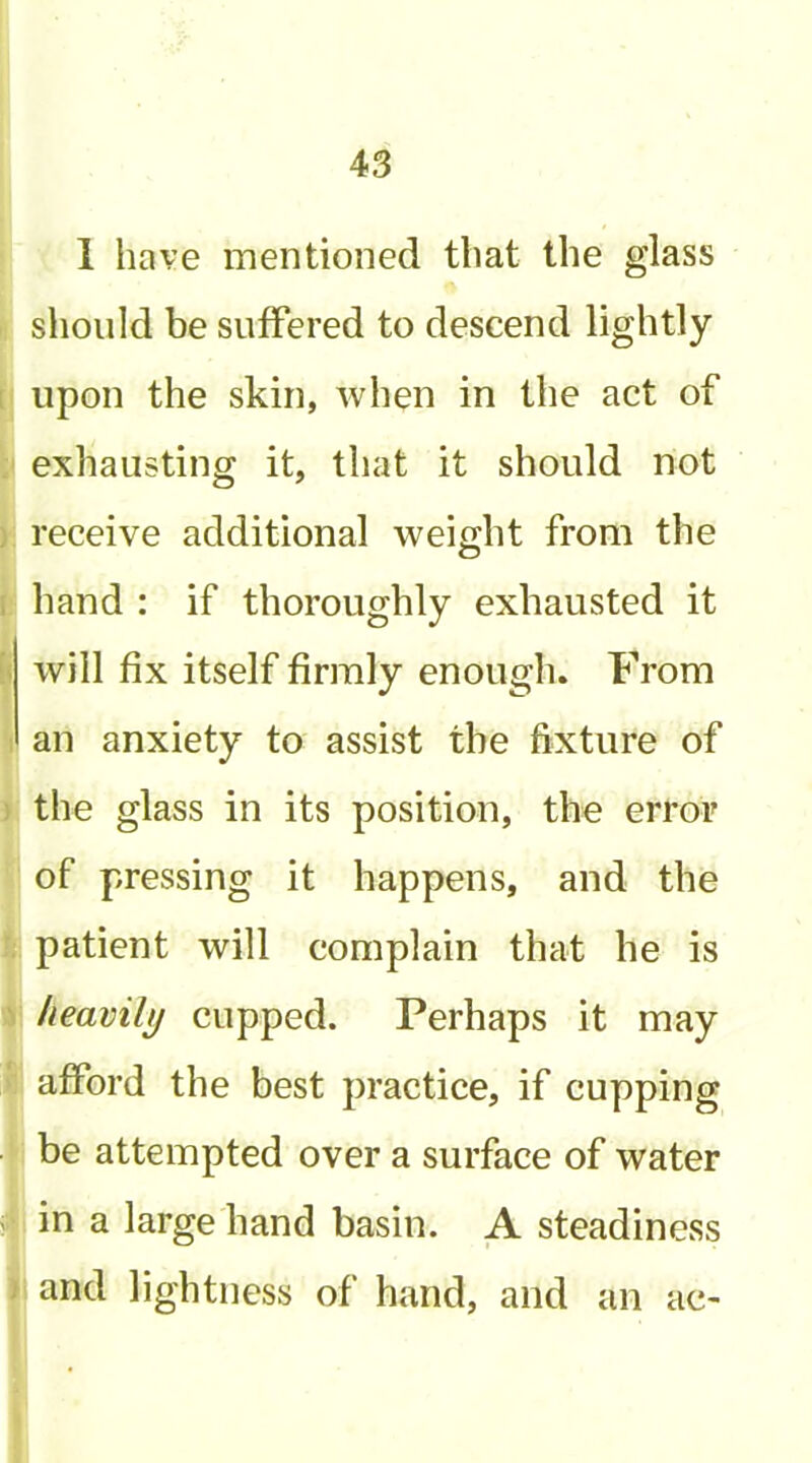 ! I 1 have mentioned that the glass should be suffered to descend lightly I upon the skin, when in the act of ) exhausting it, that it should not I receive additional weight from the ! hand : if thoroughly exhausted it will fix itself firmly enough. From an anxiety to assist the fixture of (the glass in its position, the error i of pressing it happens, and the j patient will complain that he is I heavily cupped. Perhaps it may I afford the best practice, if cupping i be attempted over a surface of water i in a large hand basin. A steadiness i and lightness of hand, and an ac-