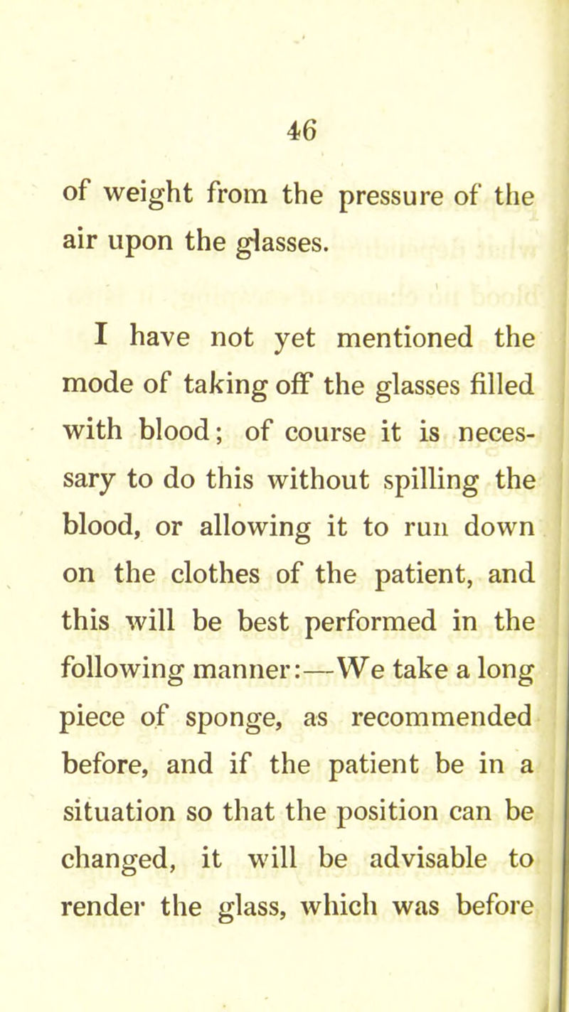 of weight from the pressure of the air upon the glasses. I have not yet mentioned the mode of taking off the glasses filled with blood; of course it is neces- sary to do this without spilling the blood, or allowing it to run down on the clothes of the patient, and this will be best performed in the following manner:—We take a long piece of sponge, as recommended before, and if the patient be in a situation so that the position can be changed, it will be advisable to rendei’ the glass, which was before