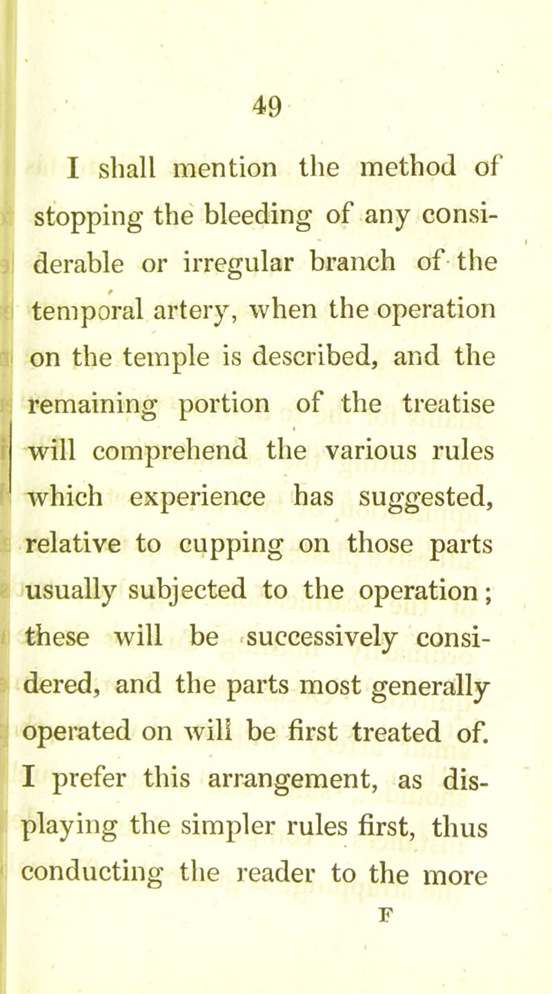 I shall mention the method of stopping the bleeding of any consi- derable or irregular branch of-the * temporal artery, when the operation on the temple is described, and the remaining portion of the treatise will comprehend the various rules which experience has suggested, relative to cupping on those parts usually subjected to the operation; these will be -successively consi- dered, and the parts most generally operated on will be first treated of. I prefer this arrangement, as dis- playing the simpler rules first, thus conducting the reader to the more F