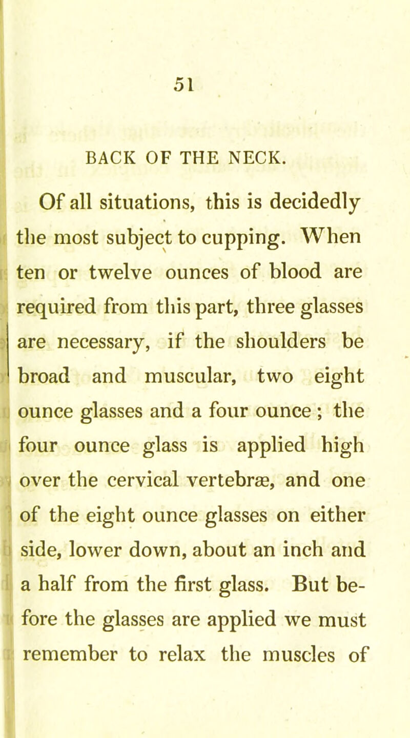 BACK OF THE NECK. Of all situations, this is decidedly the most subject to cupping. When ten or twelve ounces of blood are required from this part, three glasses are necessary, if the shoulders be broad and muscular, two eight ounce glasses and a four ounce ; the four ounce glass is applied high over the cervical vertebrae, and one of the eight ounce glasses on either side, lower down, about an inch and a half froni the first glass. But be- fore the glasses are applied we must remember to relax the muscles of