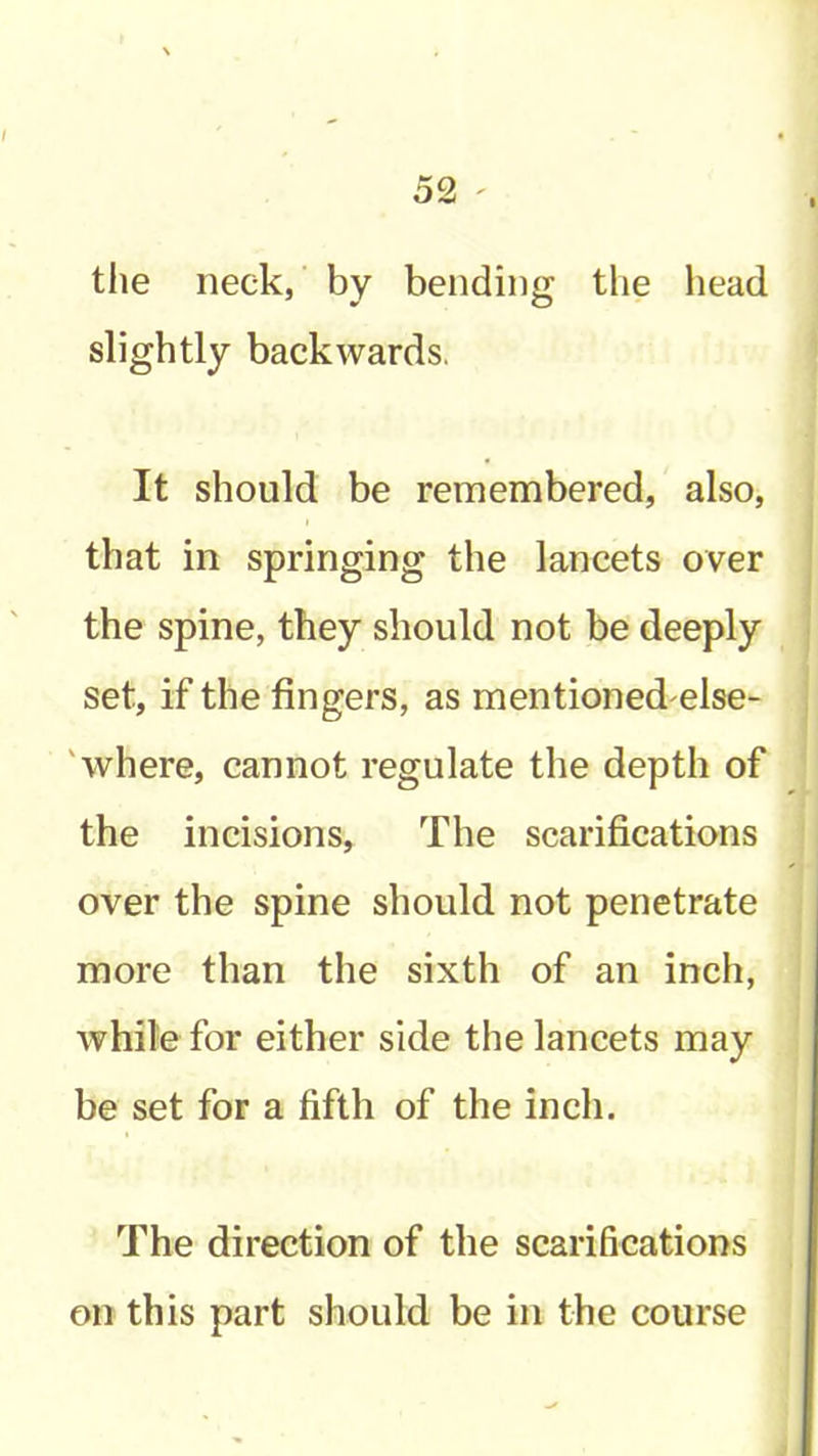 the neck,' by bending the head slightly backwards. It should be remembered, also, that in springing the lancets over the spine, they should not be deeply set, if the fingers, as mentioned else- 'where, cannot regulate the depth of the incisions. The scarifications over the spine should not penetrate more than the sixth of an inch, while for either side the lancets may be set for a fifth of the inch. The direction of the scarifications on this part should be in the course