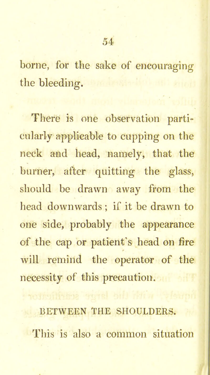 borne, for the sake of encourapinjr the bleeding. There is one observation parti- cularly applicable to cupping on the neck and head, namely, that the burner, after quitting the glass, should be drawn away from the head downwards ; if it be drawn to one side, probably the appearance of the cap or patient’s head on fire will remind the operator of the necessity of this precaution. BETWEEN THE SHOULDERS. This is also a common situation