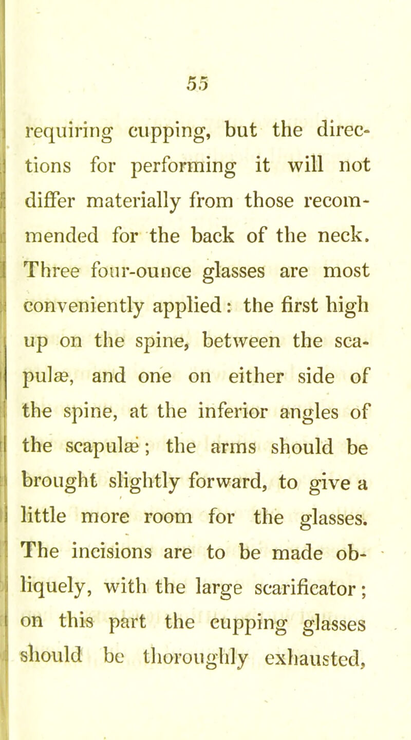 requiring cupping, but the direc- tions for performing it will not differ materially from those recom- mended for the back of the neck. Three four-ounce glasses are most conveniently applied: the first high up on the spine, between the sca- pulae, and one on either side of the spine, at the inferior angles of the scapulas; the arms should be brought slightly forward, to give a little more room for the glasses. The incisions are to be made ob- liquely, with the large scarificator; on this part the cupping glasses should be thoroughly exhausted.