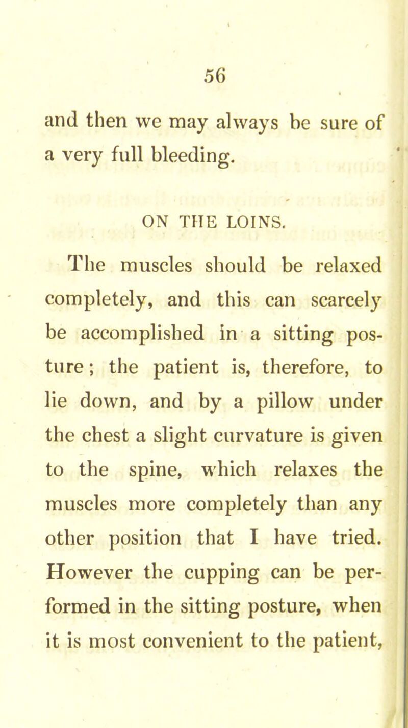 and then we may always be sure of a very full bleeding. ON THE LOINS. The muscles should be relaxed completely, and this can scarcely be accomplished in a sitting pos- ture ; the patient is, therefore, to lie down, and by a pillow under the chest a slight curvature is given to the spine, which relaxes the muscles more completely than any other position that I have tried. However the cupping can be per- formed in the sitting posture, when it is most convenient to the patient,