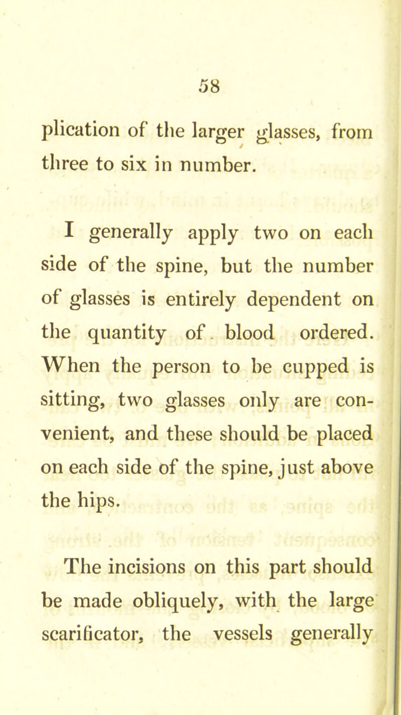 plication of tlie larger glasses, from three to six in number. I generally apply two on each side of the spine, but the number of glasses is entirely dependent on the quantity of. blood ordered. When the person to be cupped is sitting, two glasses only are con- venient, and these should be placed on each side of the spine, j ust above the hips. The incisions on this part should be made obliquely, with the large scarificator, the vessels generally