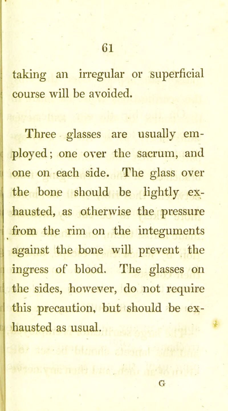 ! taking an irregular or superficial course will be avoided. Three glasses are usually em- ( ployed; one over the sacrum, and ij one on each side. The glass over the bone should be lightly ex- 1 hausted, as otherwise the pressure from the rim on the integuments 1 against the bone will prevent the ingress of blood. The glasses on the sides, however, do not require this precaution, but should be ex- I hausted as usual. G I