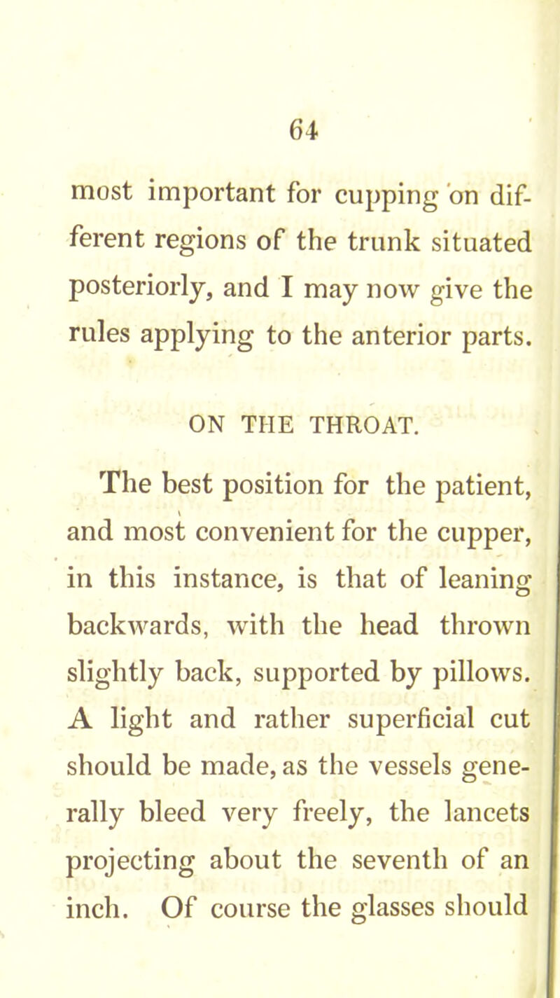 most important for cupping bn dif- ferent regions of the trunk situated posteriorly, and I may now give the rules applying to the anterior parts. ON THE THROAT. The best position for the patient, V and most convenient for the cupper, in this instance, is that of leaning backwards, with the head thrown slightly back, supported by pillows. A light and rather superficial cut should be made, as the vessels gene- rally bleed very freely, the lancets projecting about the seventh of an inch. Of course the glasses should