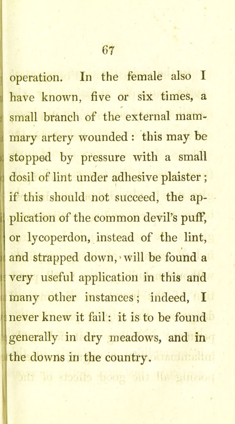 operation. In the female also I have known, five or six times, a small branch of the external mam- mary artery wounded : this may be stopped by pressure with a small dosil of lint under adhesive plaister; if this should not succeed, the ap- plication of the common devil’s puff, or lycoperdon, instead of the lint, and strapped down,‘will be found a very useful application in this and ; many other instances; indeed, I never knew it fail: it is to be found ; generally in dry meadows, and in : the downs in the country.