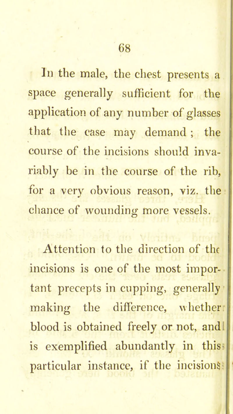 In the male, the chest presents a space generally sufficient for the application of any number of glasses that the case may demand ; the course of the incisions should inva- riably be in the course of the rib, for a very obvious reason, viz. the chance of woundintj more vessels. Attention to the direction of the incisions is one of the most impor- tant precepts in cupping, generally’ making the difference, whether blood is obtained freely or not, andl is exemplified abundantly in this: particular instance, if the incisions: