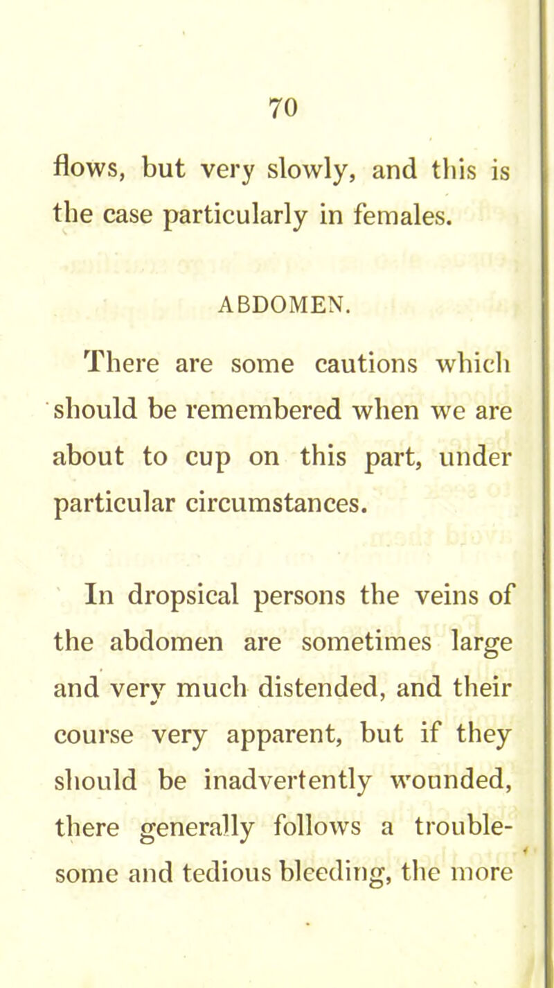 flows, but very slowly, and this is the case particularly in females. ABDOMEN. There are some cautions which should be remembered when we are about to cup on this part, under particular circumstances. In dropsical persons the veins of the abdomen are sometimes large and very much distended, and their course very apparent, but if they should be inadvertently wounded, there generally follows a trouble- some and tedious bleeding, the more