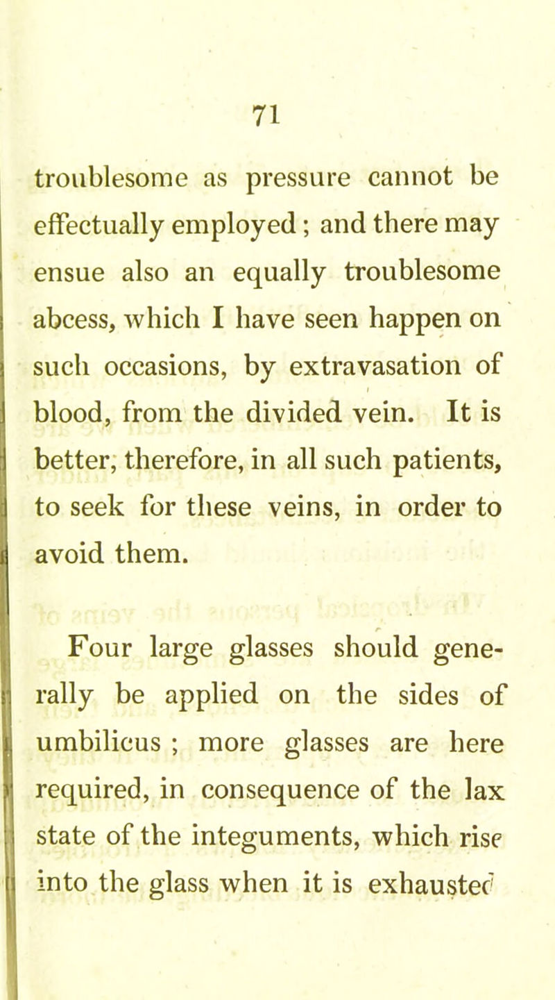 troublesome as pressure cannot be effectually employed; and there may ensue also an equally troublesome abcess, which I have seen happen on such occasions, by extravasation of blood, from the divided vein. It is better; therefore, in all such patients, to seek for these veins, in order to avoid them. Four large glasses should gene- rally be applied on the sides of umbilicus ; more glasses are here required, in consequence of the lax state of the integuments, which rise into the glass when it is exhauster'