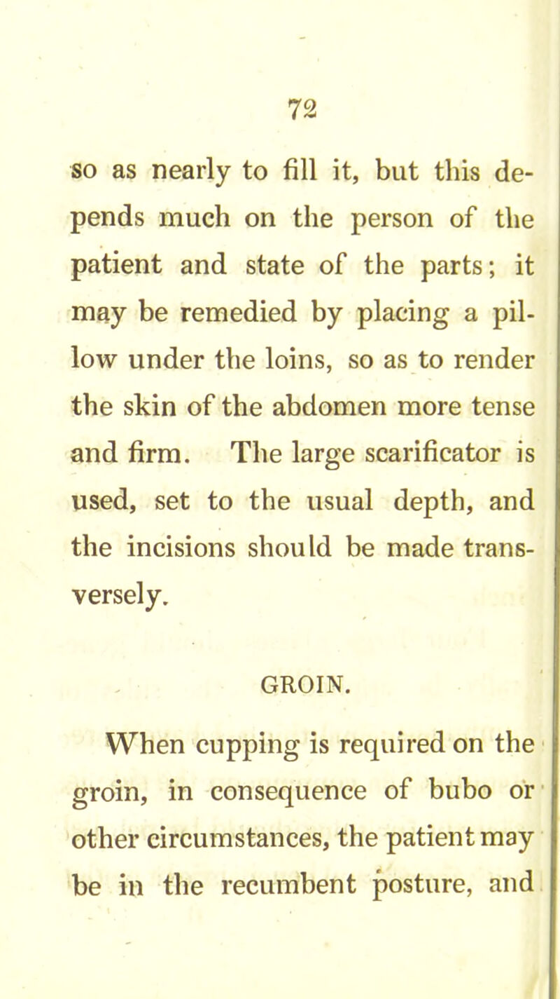 so as nearly to fill it, but this de- pends much on the person of the patient and state of the parts; it may be remedied by placing a pil- low under the loins, so as to render the skin of the abdomen more tense and firm. The large scarificator is used, set to the usual depth, and the incisions should be made trans- versely. GROIN. When cupping is required on the groin, in consequence of bubo or' other circumstances, the patient may be in the recumbent posture, and