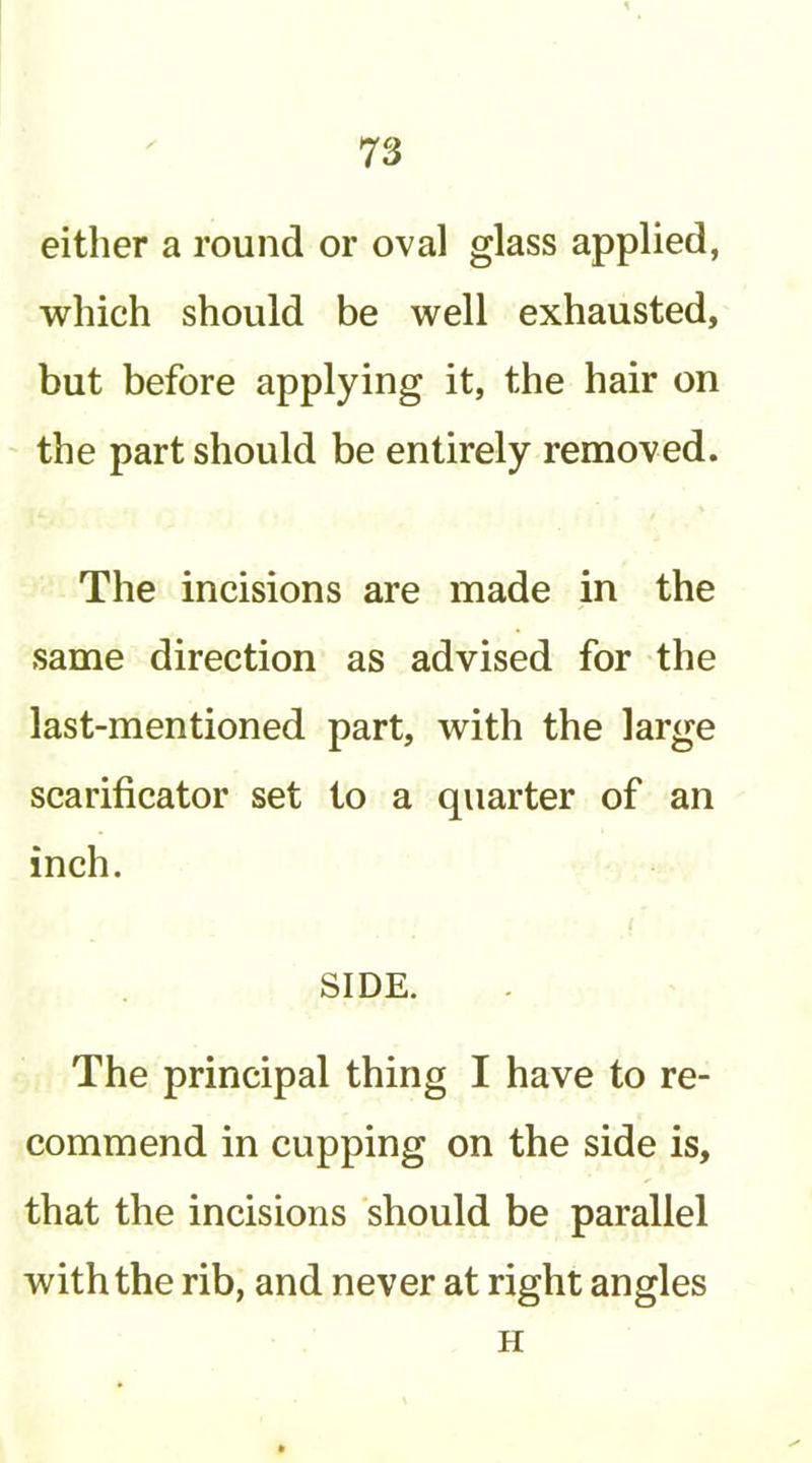 either a round or oval glass applied, which should be well exhausted, but before applying it, the hair on the part should be entirely removed. The incisions are made in the same direction as advised for the last-mentioned part, with the large scarificator set to a quarter of an inch. SIDE. The principal thing I have to re- commend in cupping on the side is, that the incisions should be parallel with the rib, and never at right angles H