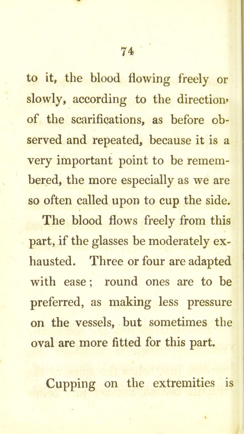 to it, the blood flowing freely or slowly, according to the direction* of the scarifications, as before ob- served and repeated, because it is a very important point to be remem- bered, the more especially as we are so often called upon to cup the side. The blood flows freely from this part, if the glasses be moderately ex- hausted. Three or four are adapted with ease; round ones are to be preferred, as making less pressure on the vessels, but sometimes the oval are more fitted for this part. Cupping on the extremities is