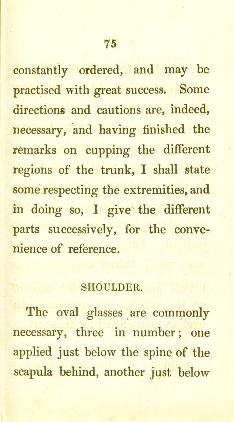 constantly ordered, and may be practised with great success. Some directions and cautions are, indeed, necessary, and having finished the remarks on cupping the different regions of the trunk, I shall state some respecting the extremities, and in doing so, I give' the different parts successively, for the conve- nience of reference. SHOULDER. The oval glasses are commonly necessary, three in number; one applied just below the spine of the scapula behind, another just below