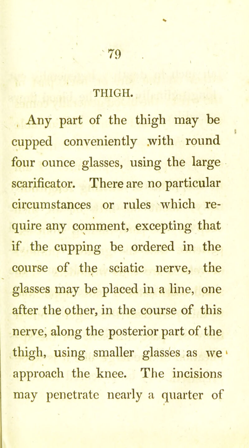 THIGH. Any part of the thigh may be cupped conveniently .with round four ounce glasses, using the large scarificator. There are no particular circumstances or rules which re- quire any comment, excepting that if the cupping be ordered in the course of the sciatic nerve, the glasses may be placed in a line, one after the other, in the course of this nerve, along the posterior part of the thigh, using smaller glasses as w^e * approach the knee. The incisions may penetrate nearly a quarter of