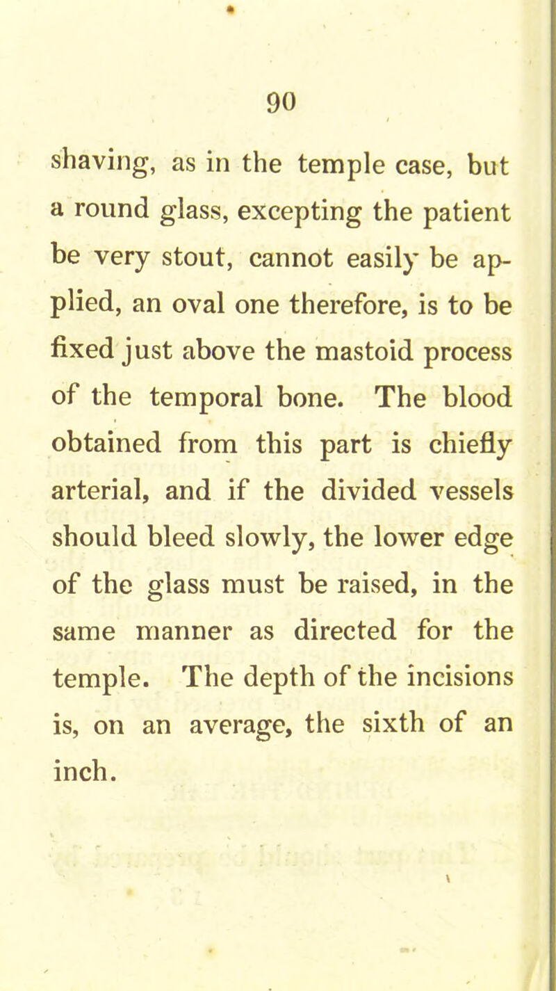 shaving, as in the temple case, but a round glass, excepting the patient be very stout, cannot easily be ap- plied, an oval one therefore, is to be fixed just above the mastoid process of the temporal bone. The blood obtained from this part is chiefly arterial, and if the divided vessels should bleed slowly, the lower edge of the glass must be raised, in the same manner as directed for the temple. The depth of the incisions is, on an average, the sixth of an inch.