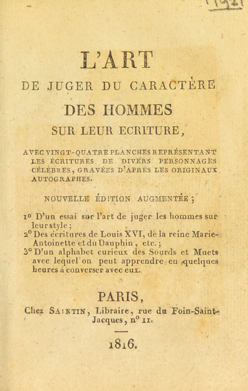 DE JUGER DU CARACTÈRE DES HOMMES SUR LEUR ECRITURE, AVEC VINGT-QUATRE PLANCHES REPRÉSENTANT LES ÉCRITURES DE DIVERS PERSONNAGES CÉLÈBRES, GRAVÉES D’APRÈS LES ORIGINAUX AUTOGRAPHES. NOUVELLE ÉDITION AUGMENTEE; i° D’un essai sur l’art de juger les hommes sur leur style ; 2°Des écritures de Louis XVI, de la reine Marie- Antoinette et du Dauphin , etc.; 3° D’un alphabet curieux des Sourds et Muets avec lequel on peut apprendre en quelques heures à converser avec eux. PARIS, Chez SajktiN, Libraire, rue du Foin-Saint- Jacques, n° il.