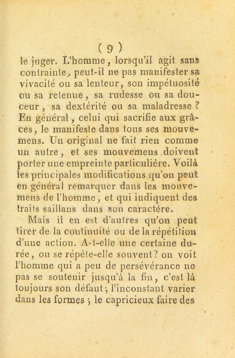 le juger. L’homme, lorsqu’il agit sans contrainte, peut-il ne pas manifester sa vivacité ou sa lenteur, son impétuosité ou sa retenue, sa rudesse ou sa dou- ceur, sa dextérité ou sa maladresse? En général, celui qui sacrifie aux grâ- ces, le manifeste dans tous ses mouve- mens. Un original ne fait rien comme un autre, et ses mouvemens doivent porter une empreinte particulière. Voilà les principales modifications qu’on peut en général remarquer dans les mouve- raens de l’homme, et qui indiquent des traits saillans dans son caractère. Mais il en est d’autres qu’on peut tirer de la continuité ou de la répétition d’une action. A-t-elle une certaine du- rée, ou se répèle-elle souvent? on voit l’homme qui a peu de persévérance ne pas se soutenir jusqu’à la fin, c’est là toujours son défaut j l’inconstant varier dans les formes -, le capricieux faire des