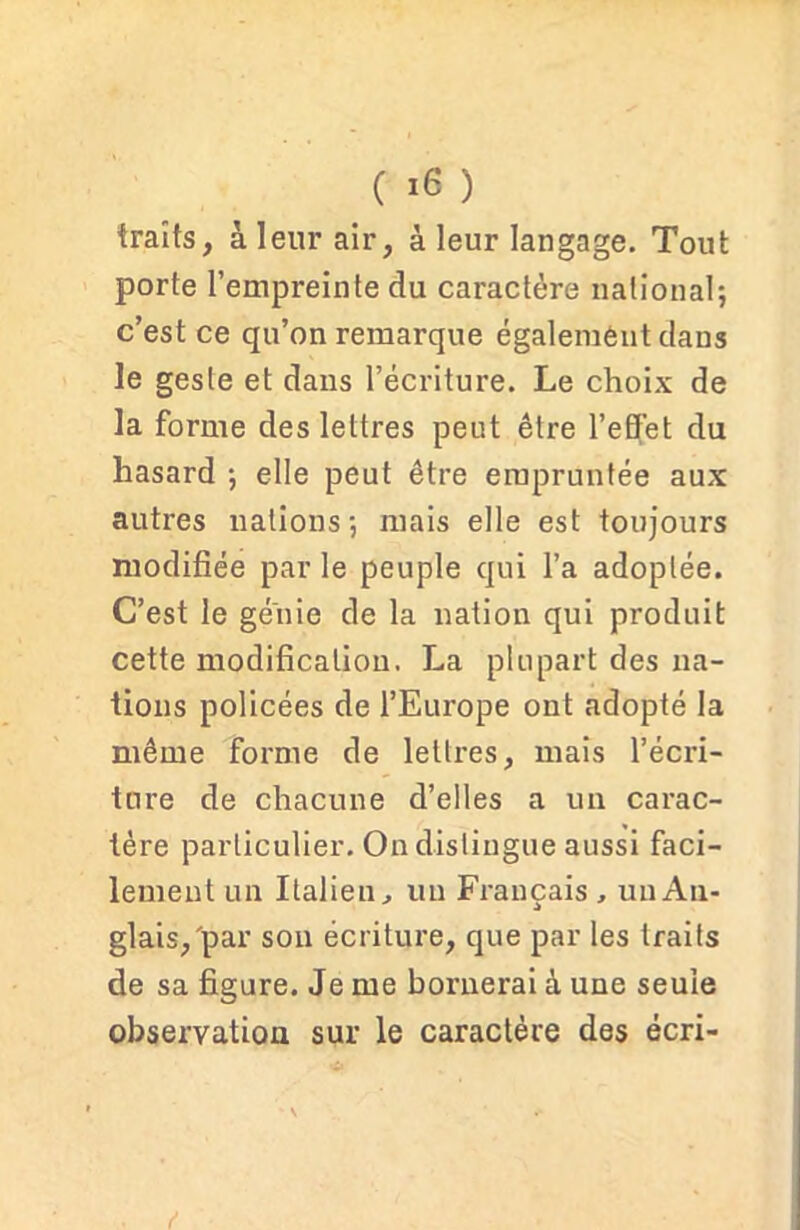 traits, à leur air, à leur langage. Tout porte l’empreinte du caractère national; c’est ce qu’on remarque également dans le geste et dans l’écriture. Le choix de la forme des lettres peut être l’effet du hasard ; elle peut être empruntée aux autres nations; mais elle est toujours modifiée par le peuple qui l’a adoptée. C’est le génie de la nation qui produit cette modification. La plupart des na- tions policées de l’Europe ont adopté la même forme de lettres, mais l’écri- ture de chacune d’elles a un carac- tère particulier. On distingue aussi faci- lement un Italien, un Français , un An- glais,'par son écriture, que par les traits de sa figure. Je me bornerai à une seule observation sur le caractère des écri- f