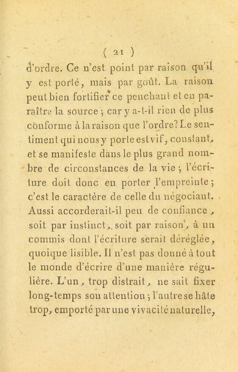 d'ordre. Ce u’est point par raison qu’il y est porté, mais par goût. La raison peut bien fortifier ce penchant et en pa- raître la source -, cary a-t-il rien de plus conforme àlaraison que l’ordre? Le sen- timent qui nousy porte eslvif, constant., et se manifeste dans le plus grand nom- bre de circonstances de la vie -, l’écri- ture doit donc eu porter l’empreinte-, c’est le caractère de celle du négociant. Aussi accorderait-il peu de confiance , soit par instinct,.soit par raison', à un commis dont l’écriture serait déréglée, quoique lisible. Il n’est pas donné à tout le monde d’écrire d’une manière régu- lière. L’un, trop distrait, ne sait fixer long-temps sou attention l’autrese bâte trop, emporté par une vivacité naturelle,