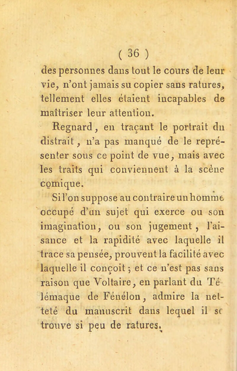 des personnes dans tout le cours de leur vie, n’ont jamais su copier sans ratures, tellement elles étaient incapables de maîtriser leur attention. Regnard, en traçant le portrait du distrait, n’a pas manqué de le repré- senter sous ce point de vue, mais avec les traits qui conviennent à la scène comique. Si l’on suppose au contraire un homme occupé d’un sujet qui exerce ou son imagination, ou son jugement, l’ai- sance et la rapidité avec laquelle il trace sa pensée, prouvent la facilité avec laquelle il conçoit -, et ce n’est pas sans raison que Voltaire, en parlant du Té lémaque de Fénelon, admire la net- teté du manuscrit dans lequel il sc trouve si peu de ratures..