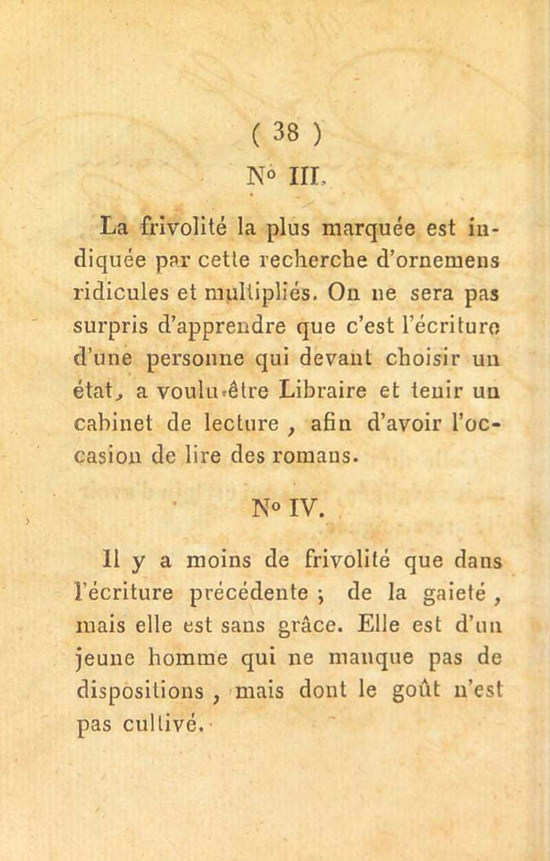 ( 38 ) K° III, La frivolité la plus marquée est in- diquée par cette recherche d’ornemens ridicules et multipliés. On ne sera pas surpris d’apprendre que c’est l’écriture d’une personne qui devant choisir un état, a voulu*être Libraire et tenir un cabinet de lecture , afin d’avoir l’oc- casion de lire des romans. N° IV. Il y a moins de frivolité que dans l’écriture précédente -, de la gaieté , mais elle est sans grâce. Elle est d’un jeune homme qui ne manque pas de dispositions , mais dont le goût n’est pas cultivé.