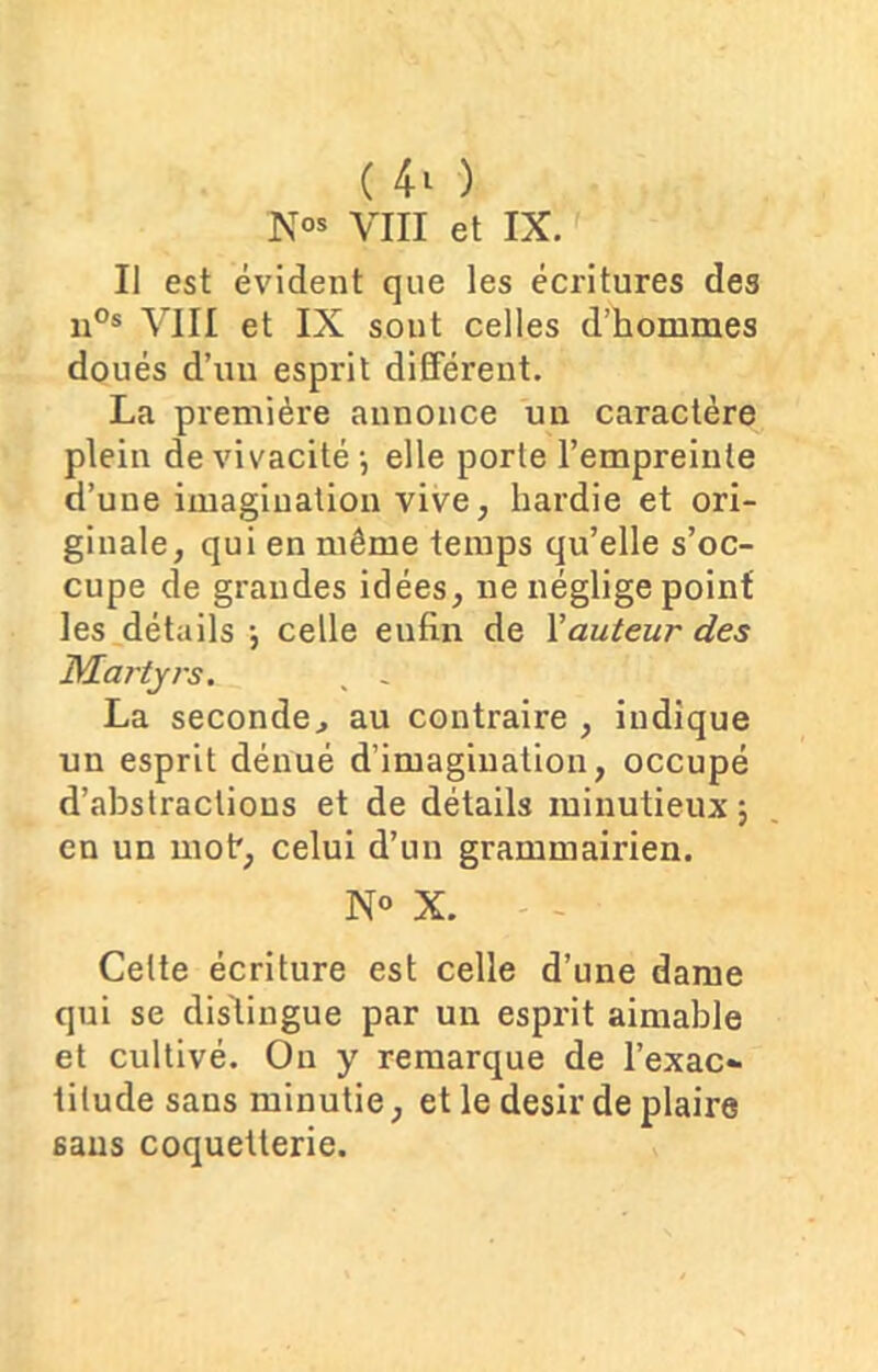 Nos VIII et IX. Il est évident que les écritures des n°s VIII et IX sont celles d’hommes doués d’un esprit différent. La première annonce un caractère plein de vivacité -, elle porte l’empreinte d’une imagination vive, hardie et ori- ginale, qui en même temps qu’elle s’oc- cupe de grandes idées, ne néglige point les détails -, celle eufin de Xauteur des Martyrs. , - La seconde, au contraire , indique un esprit dénué d’imagination, occupé d’abstractious et de détails minutieux ; en un mot*, celui d’un grammairien. N° X. Cette écriture est celle d’une dame qui se distingue par un esprit aimable et cultivé. Ou y remarque de l’exac- titude sans minutie, et le désir de plaire sans coquetterie.