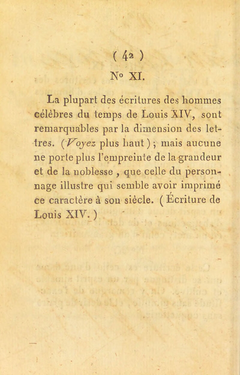 N° XI. La plupart des écritures des hommes célèbres du temps de Louis XIV, sont remarquables par la dimension des let- tres. {Voyez plus haut ) j mais aucune ne porte plus l’empreinte de la grandeur et de la noblesse , que celle du person- nage illustre qui semble avoir imprimé ce caractère à sou siècle. ( Ecriture de Louis XIV. ) V )