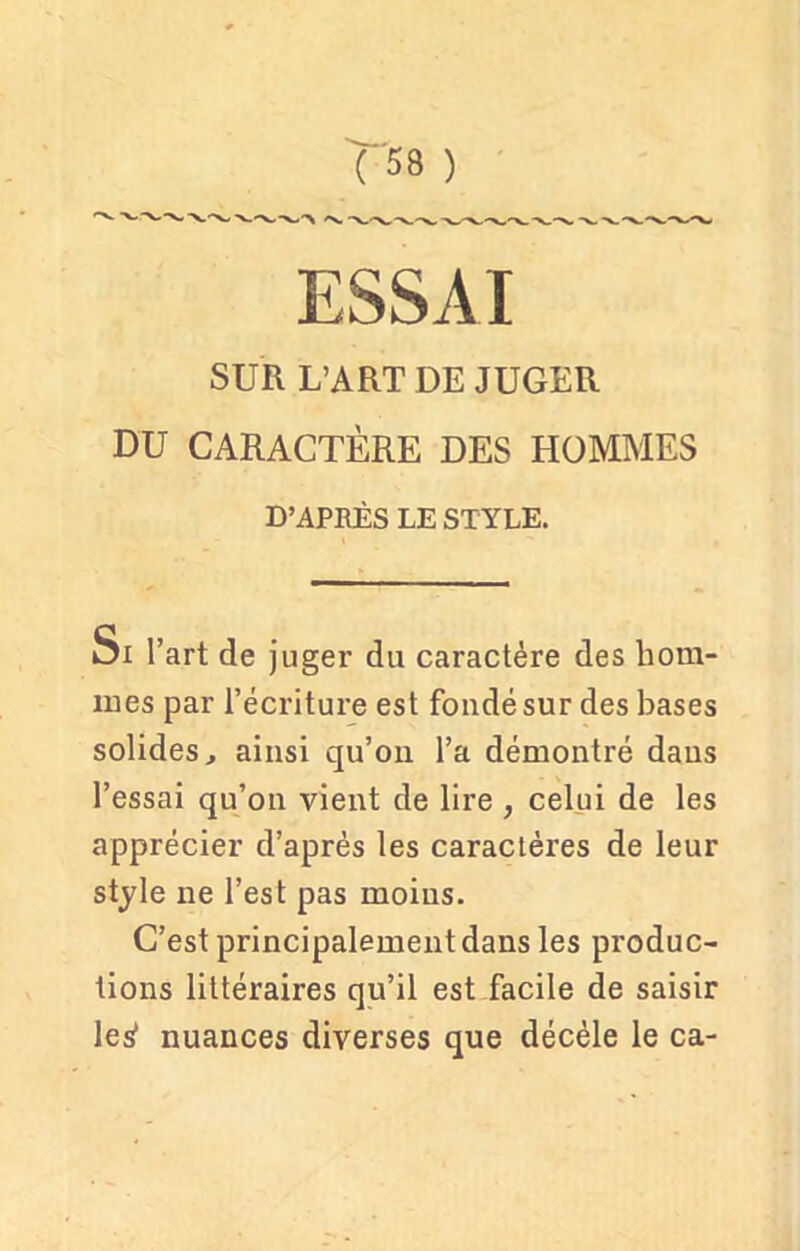ESSAI SUR L’ART DE JUGER DU CARACTÈRE DES HOMMES D’APRÈS LE STYLE. oi l’art de juger du caractère des hom- mes par l’écriture est fondé sur des bases solides, ainsi qu’on l’a démontré dans l’essai qu’on vient de lire , celui de les apprécier d’après les caractères de leur style ne l’est pas moins. C’est principalement dans les produc- tions littéraires qu’il est facile de saisir leÿ nuances diverses que décèle le ca-