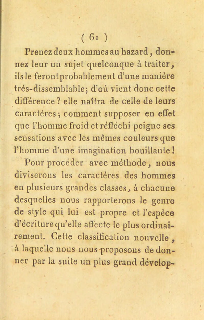 Prenez deux hommes au hazard, don- nez leur un sujet quelconque à traiter, ils le feront probablement d’une manière très-dissemblable; d’où vient donc cette différence ? elle naîtra de celle de leurs caractères; comment supposer en effet que l’homme froid et réfléchi peigne ses sensations avec les mêmes couleurs que l’homme d’une imagination bouillante! Pour procéder avec méthode, nous diviserons les caractères des hommes en plusieurs grandes classes, à chacune desquelles nous rapporterons le genre de style qui lui est propre et l’espèce d’écriture qu’elle affecte le plus ordinai- rement. Cette classification nouvelle , à laquelle nous nous proposons de don- ner par la suite un plus grand dévelop-