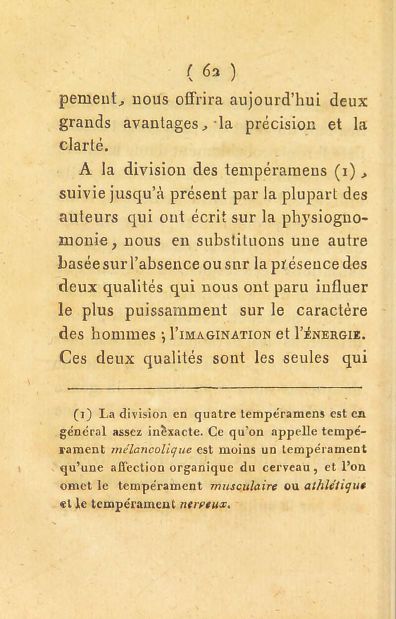 peinent., uous offrira aujourd’hui deux grands avantages, la précision et la clarté. A la division des tempéraraens (i) suivie jusqu’à présent par la plupart des auteurs qui ont écrit sur la physiogno- monie, nous en substituons une autre basée sur l’absence ou snr la présence des deux qualités qui nous ont paru influer le plus puissamment sur le caractère des hommes -, I’imagination et I’énergiz. Ces deux qualités sont les seules qui (i) La division en quatre lempe'ramens est en général assez inexacte. Ce qu’on appelle tempé- rament mélancolique est moins un tempérament qu’une affection organique du cerveau , et l’on omet le tempérament musculaire ou athlétique et le tempérament nerveux.