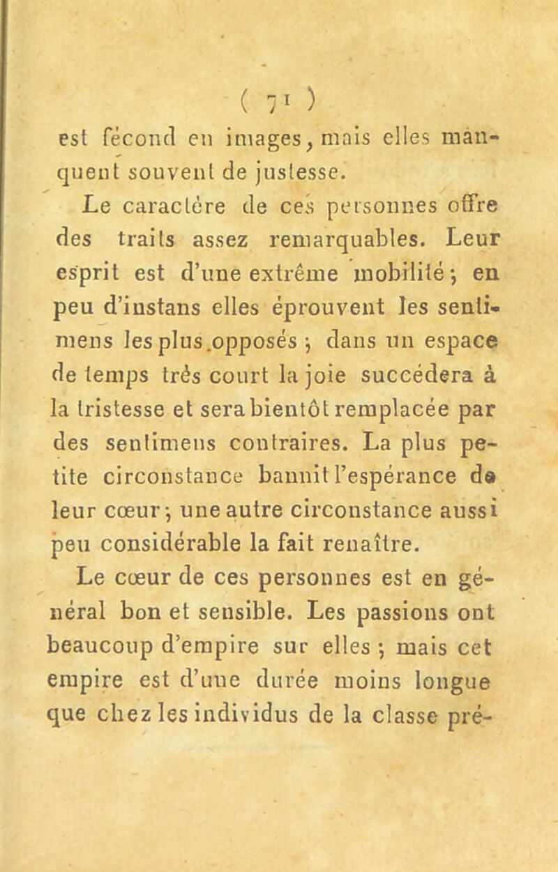 est fécond en images, mais elles man- quent souvent de justesse. Le caractère de ces personnes offre des traits assez remarquables. Leur esprit est d’une extrême mobilité-, en peu d’iustans elles éprouvent les senti- mens les plus.opposés j dans un espace de temps très court la joie succédera à la tristesse et sera bientôt remplacée par des senlimens contraires. La plus pe- tite circonstance bannit l’espérance d» leur cœur-, une autre circonstance aussi peu considérable la fait renaître. Le cœur de ces personnes est en gé- néral bon et sensible. Les passions ont beaucoup d’empire sur elles -, mais cet empire est d’une durée moins longue que chez les individus de la classe pré-