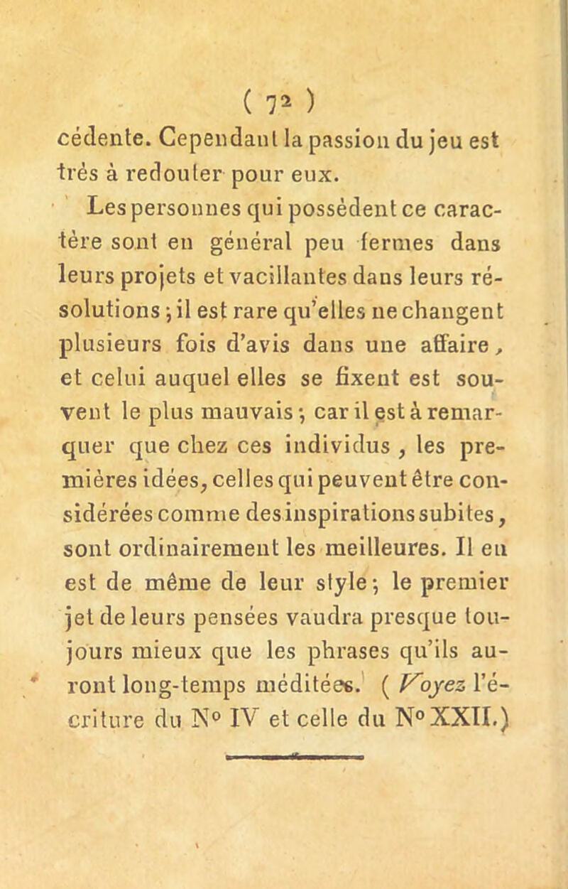 cédente. Cependant la passion du jeu est très à redouter pour eux. Les personnes qui possèdent ce carac- tère sont en général peu fermes dans leurs projets et vacillantes dans leurs ré- solutions \ il est rare qu’elles ne changent plusieurs fois d’avis dans une affaire, et celui auquel elles se fixent est sou- vent le plus mauvais-, car il est à remar- quer que chez ces individus , les pre- mières idées, celles qui peuvent être con- sidérées comme des inspirations subites, sont ordinairement les meilleures. Il eu est de même de leur style-, le premier jet de leurs pensées vaudra presque tou- jours mieux que les phrases qu’ils au- ront long-temps méditées. ( Voyez l’é- criture du N° IV et celle du N°XXII.)