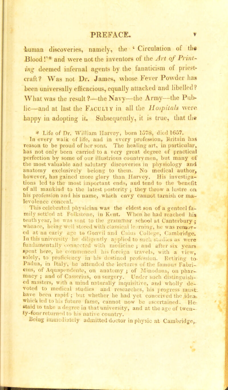 human discoveries, namely, the ‘ Circulation of the .Blood!1* and were not the inventors of the Art of Print- ing deemed infernal agents by the fanaticism of priest- craft? Was not Dr. James, whose Fever Powder has been universally efficacious, equally attacked and libelled? What was the result?—the Navy—the Army—the Pub- lic—and at last the Faculty in all the Hospitals were happy iii adopting it. Subsequently, it is true, that the * Life of Dr. William Harvey, born 1678, died 1667. In every walk of life, and in every profession, Britain has reason to be proud of her sons. The healing art, in particular, has not only been carried to a very great degree of practical perfection by some of our illustrious countrymen, but many of the most valuable and salutary discoveries in physiology and anatomy exclusively belong to them. No medical author, however, has gained more glory than Harvey. His investiga- tions led to the most important ends, and tend to the 'benefit of all mankind to the latest posterity ; they throw a lustre on his profession and his name, which envy cannot tarnish or ma- levolence conceal. This celebrated physician was the eldest son of a genteel fa- mily settled at Folkstone, in Kent. When he had reached his tenth year, he was sent to the grammar school at Canterbury; whence, being well stored with classical learning', he was remov- ed at an early age to Gonvil and Cuius College, Cambridge. In this university he diligently applied to such studies as were fundamentally connected with medicine ; and after six years spent here, he commenced his foreign travels, with a view, solely, to proficiency in his destined profession. Retiring to Padua, in Italy, he attended the lectures of the famous Fabri- cius, of Aquapendente, on anatomy ; of Minodaus, on phar- macy ; and of Casserius, on surgery. Under such distinguish- ed masters, with a mind naturally inquisitive, and wholly de- voted to medical studies and researches, his progress must, have been rapid; but whether he had yet conceived the .ideas, which led to his future fame, cannot now be ascertained. He- staid to take a degree in that university, and at the age of twen- ty-four returned to his native country. Being immediately admitted doctor in physic at Cambridge,.