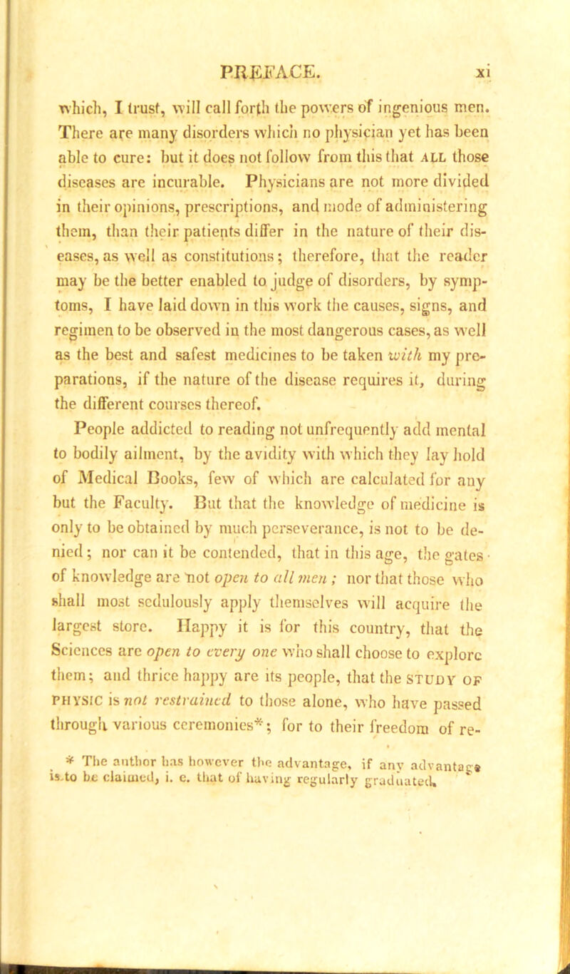 which, I trust, will call forth the powers of ingenious men. There are many disorders which no physician yet has been able to cure: but it does not follow from this that ALL those diseases are incurable. Physicians are not more divided in their opinions, prescriptions, and mode of administering them, than their patients differ in the nature of their dis- eases, as well as constitutions; therefore, that the reader may be the better enabled to judge of disorders, by symp- toms, I have laid down in this w'ork the causes, signs, and regimen to be observed in the most dangerous cases, as well as the best and safest medicines to be taken with my pre- parations, if the nature of the disease requires it, during the different courses thereof. People addicted to reading not unfrequently add mental to bodily ailment, by the avidity with which they lay hold of Medical Cooks, few of w hich are calculated for any but the Faculty. But that the knowledge of medicine is only to be obtained by much perseverance, is not to be de- nied ; nor can it be contended, that in this age, the gates of knowledge are riot open to all men ; nor that those who shall most sedulously apply themselves will acquire (he largest store. Happy it is for this country, that the Sciences arc open to every one who shall choose to explore them; and thrice happy are its people, that the study of physic is not restrained to those alone, who have passed through various ceremonies*; for to their freedom of re- * The author lias however the advantage, if any advantage is-to be claimed, i. e. that of having regularly graduated.