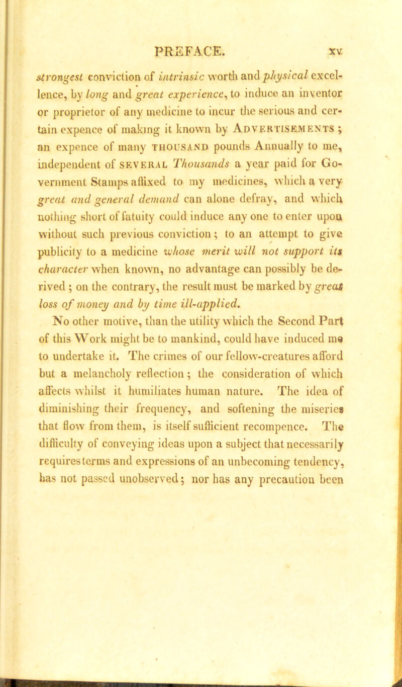 strongest conviction of intrinsic worth and physical excel- lence, by long and great experience, to induce an inventor or proprietor of any medicine to incur the serious and cer- tain cxpence of making it known by Advertisements ; an expence of many thousand pounds Annually to me, independent of several Thousands a year paid for Go- vernment Stamps aflixed to my medicines, which a very great and general demand can alone defray, and which nothing short of fatuity could induce any one to enter upon without such previous conviction; to an attempt to give publicity to a medicine whose merit will not support its character when known, no advantage can possibly be de- rived ; on the contrary, the result must be marked by great loss of money and by time ill-applied. No other motive, than the utility which the Second Part of this Work might be to mankind, could have induced me to undertake it. The crimes of our fellow'-creatures afford but a melancholy reflection; the consideration of which affects whilst it humiliates human nature. The idea of diminishing their frequency, and softening the miseries that flow from them, is itself sufficient recompence. The difficulty of conveying ideas upon a subject that necessarily requires terms and expressions of an unbecoming tendency, has not passed unobserved; nor has any precaution been