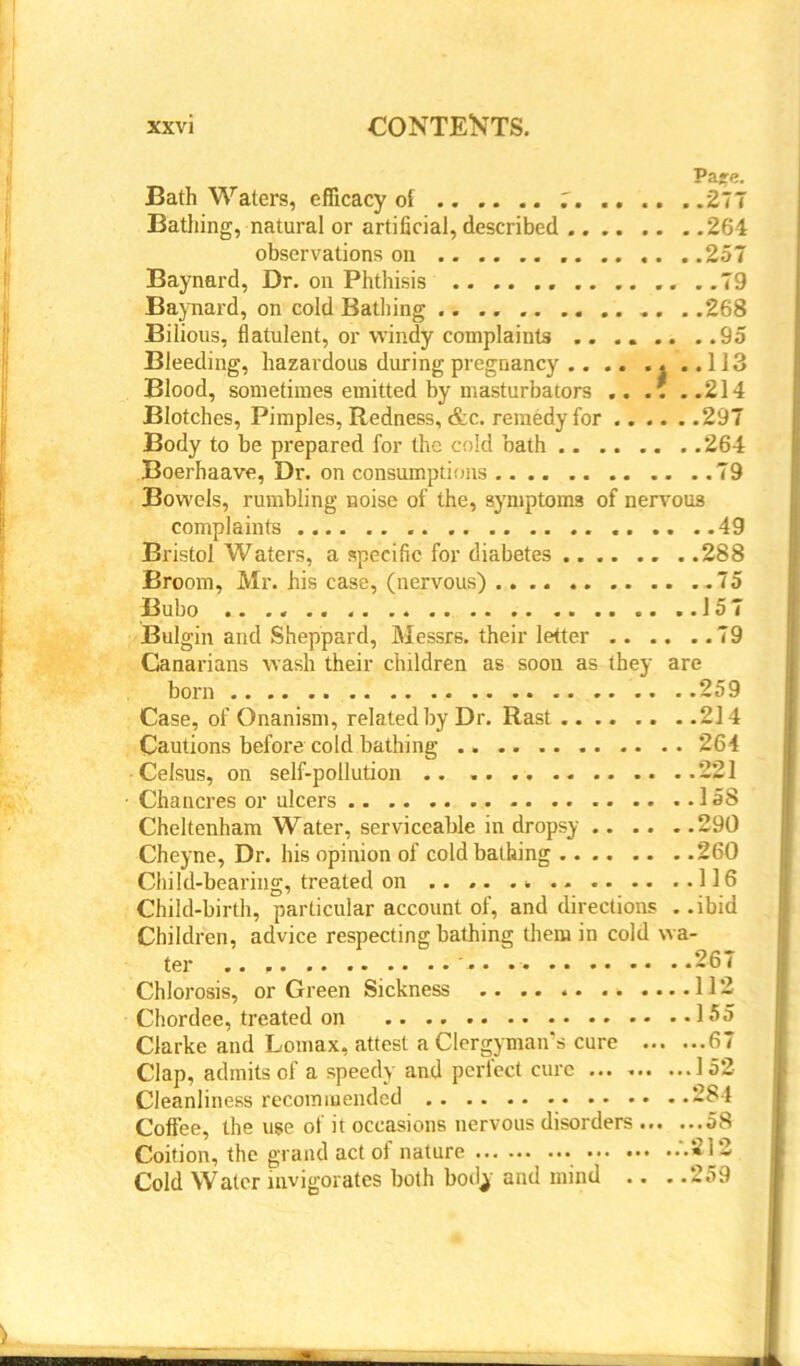 Pare. Bath Waters, efficacy of 7 277 Bathing, natural or artificial, described 264 observations on , 257 Baynard, Dr. on Phthisis ..79 Baynard, on cold Bathing . . .268 Bilious, flatulent, or windy complaints 95 Bleeding, hazardous during pregnancy ..113 Blood, sometimes emitted by masturbators .... ..214 Blotches, Pimples, Redness, &c. remedy for 297 Body to be prepared for the cold bath 264 Boerhaave, Dr. on consumptions 79 Bowels, rumbling noise of the, symptoms of nervous complaints 49 Bristol Waters, a specific for diabetes 288 Broom, Mr. his case, (nervous) 75 Bubo .. .. ..157 Bulgin and Sheppard, Messrs, their letter 79 Canarians wash their children as soon as they are born 259 Case, of Onanism, related by Dr. Rast 214 Cautions before cold bathing 264 Celsus, on self-pollution .. 221 ■ Chancres or ulcers 158 Cheltenham Water, serviceable in dropsy 290 Cheyne, Dr. his opinion of cold bathing 260 Child-bearing, treated on .. .. 116 Child-birth, particular account of, and directions . .ibid Children, advice respecting bathing them in cold wa- ter .. ' 267 Chlorosis, or Green Sickness 112 Chordee, treated on 155 Clarke and Lomax, attest a Clergyman's cure 67 Clap, admits of a speedy and perfect cure ... 152- Cleanliness recommended 284 Coffee, the use of it occasions nervous disorders 58 Coition, the grand act of nature .'.212 Cold Water invigorates both bodj and mind .. . .259