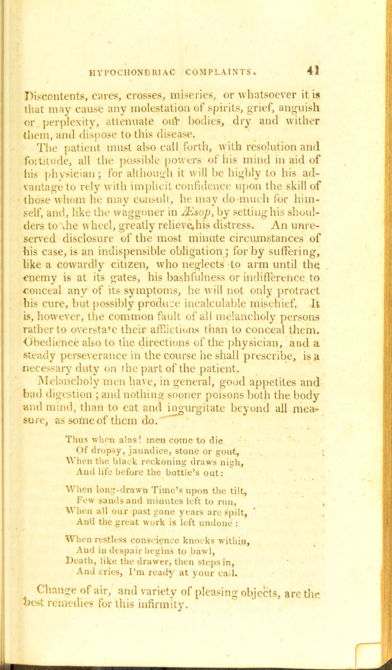 discontents, cares, crosses, miseries, or whatsoever it is that may cause any molestation of spirits, grief, anguish or perplexity, attenuate ouV bodies, dry and wither them, and dispose to this disease. The patient must also call forth, with resolution and fortitude, all the possible powers of his mind in aid of his physician; for although it will be highly to his ad- vantage to rely with implicit confidence upon the skill of those whom he may consult, he may do much for him- self, and, like the waggoner in JEsop, by setting his shoul- ders to die wheel, greatly relieve,his distress. An unre- served disclosure of the most minute circumstances of his case, is an indispensible obligation ; for by suffering, like a cowardly citizen, who neglects to arm until the enemy is at its gates, his bashfulness or indifference to conceal any of its symptoms, he will not only protract his cure, but possibly produce incalculable mischief. It is, however, the common fault of all melancholy persons rather to overstate their afflictions than to conceal them. Obedience also to the directions of the physician, and a steady perseverance in the course he shall prescribe, is a necessary duty on the part of the patient. Melancholy men have, in general, good appetites and bad digestion ; and nothing sooner poisons both the body and mind, than to eat and ingurgitate beyond all mea- sure, as some of them do. Thus when alas! men come to die Of dropsy, jaundice, stone or gout, ' When the black reckoning draws nigh, And life before the bottle’s out: When long-drawn Time’s upon the tilt. Few sands and miautes left to run, , When all our past gone years are spilt, Anil the great work is left undone : When restless conscience knocks within, Aud in despair begins to bawl, Death, like tile drawer, then steps in, And cries, I’m ready at your call. Change of air, and variety of pleasing objects, are the best remedies for this infirmity.