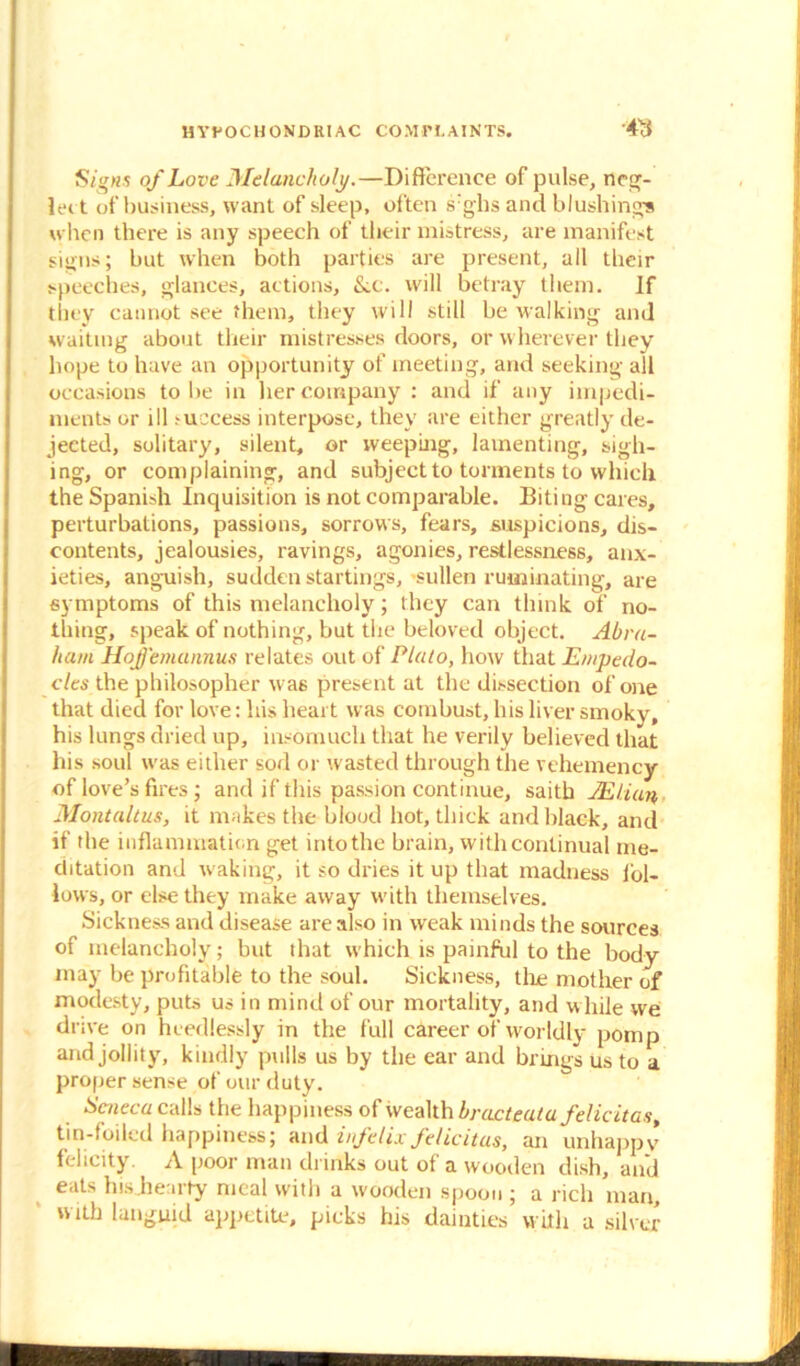 Signs of Love Melancholy.—Difference of pulse, neg- lect of business, want of sleep, often s:ghs and blushing* when there is any speech of their mistress, are manifest signs; but when both parties are present, all their speeches, glances, actions, &.c. will betray them. If they cannot see them, they will still be walking and waiting about their mistresses doors, or wherever they hope to have an opportunity of meeting, and seeking all occasions to be in her company : and if any impedi- ments or ill ,-uccess interpose, they are either greatly de- jected, solitary, silent, or weeping, lamenting, sigh- ing, or complaining, and subject to torments to which the Spanish Inquisition is not comparable. Biting cares, perturbations, passions, sorrows, fears, suspicions, dis- contents, jealousies, ravings, agonies, restlessness, anx- ieties, anguish, sudden startings, -sullen ruminating, are symptoms of this melancholy; they can think of no- thing, speak of nothing, but the beloved object. Abra- ham Hojj'emannus relates out of Plato, how that Empedo- cles the philosopher was present at the dissection of one that died for love: his heart was combust, his liver smoky, his lungs dried up, insomuch that he verily believed that his soul was either sod or wasted through the vehemency of love’s fires; and if this passion continue, saitb JElian, Montaltus, it makes the blood hot, thick and black, and if the inflammation get into the brain, with continual me- ditation and waking, it so dries it up that madness fol- lows, or else they make away with themselves. Sickness and disease are also in weak minds the sources of melancholy; but that which is painful to the body- may be profitable to the soul. Sickness, the mother of modesty, puts us in mind of our mortality, and while we drive on heedlessly in the full career of worldly pomp and jollity, kindly pulls us by the ear and brings us to a proper sense of our duty. Seneca calls the happiness of wealth bracteata felicitas, tin-foiled happiness; and infelix felicitas, an unhappy felicity. A poor man drinks out of a wooden dish, and eats his .hearty meal with a wooden spoon ; a rich man, with languid appetite, picks his dainties with a silver