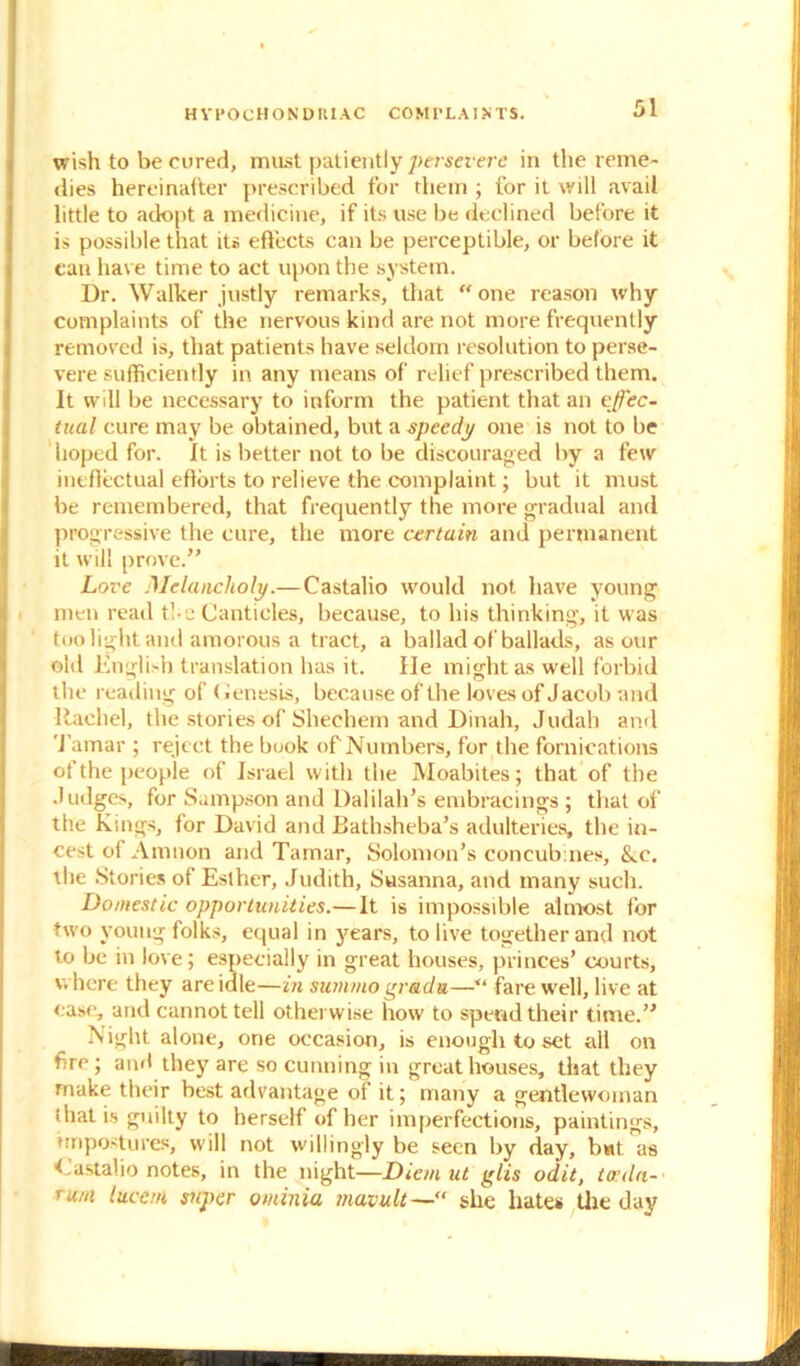 H VPOCHON D III AC COM 1’LA I > TS. wish to be cured, must patiently persevere in the reme- dies hereinafter prescribed for them ; for it will avail little to adopt a medicine, if its use be declined before it is possible that its effects can be perceptible, or before it can have time to act upon the system. Dr. Walker justly remarks, that “one reason why complaints of the nervous kind are not more frequently removed is, that patients have seldom resolution to perse- vere sufficiently in any means of relief prescribed them. It will be necessary to inform the patient that an effec- tual cure may be obtained, but a speedy one is not to be hoped for. It is better not to be discouraged by a few ineffectual efforts to relieve the complaint; but it must be remembered, that frequently the more gradual and progressive the cure, the more certain and permanent it will prove.” Love Melancholy.—Castalio would not have young men read the Canticles, because, to his thinking, it was too light and amorous a tract, a ballad of ballads, as our old English translation has it. He might as well forbid the reading of (Genesis, because of the loves of Jacob and Rachel, the stories of Shechern and Dinah, Judah and Tamar ; reject the book of Numbers, for the fornications of the people of Israel with the Moabites; that of the Judges, for Sampson and Dalilah’s embracings ; that of the Kings, for David and Bathsheba’s adulteries, the in- cest of Amnon and Tamar, Solomon’s concubines, &.c. the Stories of Esther, Judith, Susanna, and many such. Domestic opportunities.—It is impossible almost for two young folks, equal in years, to live together and not to be in love; especially in great houses, princes’ courts, where they are idle—in summo grada—fare well, live at ease, and cannot tell otherwise how to spend their time.” Night alone, one occasion, is enough to set all on fire; and they are so cunning in great houses, that they make their best advantage of it; many a gentlewoman that is guilty to herself of her imperfections, paintings, nripostures, will not willingly be seen by day, but as Castalio notes, in the night—Diem ut glis odit, toula- rum lucem super ominiu mavu.lt—“ she hates the day