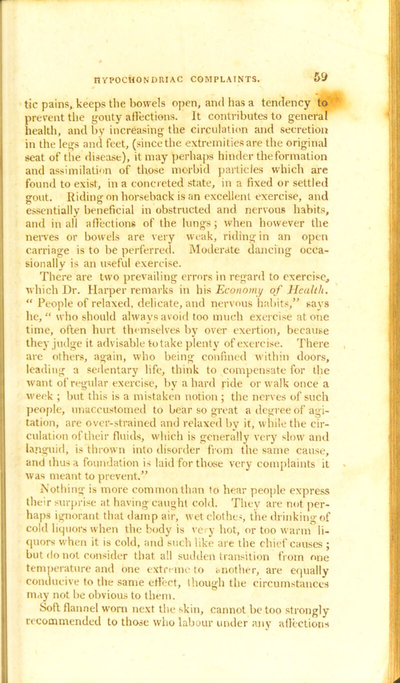 tic pains, keeps the bowels open, and has a tendency to prevent the gouty affections. It contributes to general health, and by increasing the circulation and secretion in the legs and feet, (since the extremities are the original seat of the disease), it may perhaps hinder the formation and assimilation of those morbid particles which are found to exist, in a concreted state, in a fixed or settled gout. Riding on horseback is an excellent exercise, and essentially beneficial in obstructed and nervous habits, and in all affections of the lungs; when however the nerves or bowels are very weak, riding in an open carriage is to be perferred. Moderate dancing occa- sionally is an useful exercise. There are two prevailing errors in regard to exercise, which Dr. Harper remarks in his Economy of Health. “ People of relaxed, delicate, and nervous habits,” says he, “ who should always avoid too much exercise at one time, often hurt themselves by over exertion, because they judge it advisable to take plenty of exercise. There are others, again, who being confined within doors, leading a sedentary life, think to compensate for the want of regular exercise, by a hard ride or walk once a week ; but this is a mistaken notion ; the nerves of such people, unaccustomed to bear so great a degree of agi- tation, are over-strained and relaxed by it, while the cir- culation of their fluids, which is generally very slow and languid, is thrown into disorder from the same cause, and thus a foundation is laid for those very complaints it was meant to prevent.” Nothing is more common than to hear people express their surprise at having caught cold. They are not per- haps ignorant that damp air, wet clothes, the drinking of cold liquors when the body is very hot, or too warm li- quors when it is cold, and such like are the chief causes ; but do not consider that all sudden transition from one temperature and one extreme to another, are equally conducive to the same effect, though the circumstances may not be obvious to them. Soft flannel worn next the skin, cannot be too strongly recommended to those who labour under any affections