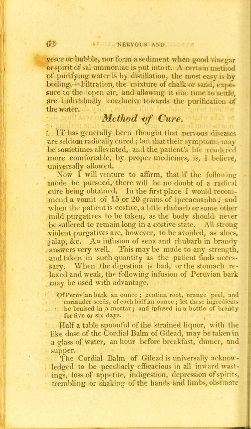 vesce or bubble, nor form a sediment when good vinegar ©rspirit of sal ammoniac is put into it. A certain method of purifying, water is by distillation, the most easy is bv boiling.—-Filtration, the mixture of chalk or sand, exj>o- sure to the open air, and allowing it due time to >eltlc, are individually conducive towards the purification of the water. Method of Cure. I IT has generally been thought that nervous diseases are seldom radically cured; but that their symptom- may be sometimes alleviated, and the patient’s life rendered more comfortable, by proper medicines, is, I believe, universally allowed. Now I will venture to affirm, that if the following mode be pursued,' there will be no doubt of a radical cure being obtained. In the first place I would recom- mend a vomit of 15 or 20 grains of ipecacuanha; and when the patient is costive, a little rhubarb or some other mild purgatives to be taken, as the body should never be suffered to remain long in a costive state. All strong violent purgatives are, however, to be avoided, as aloes, jalap, &.c. An infusion of sena and rhubarb in brandy answers very well. This may be made to any strength, and taken in such quantity as the patient finds neces- sary. When .the digestion is bad, or the stomach re- laxed and weak, the following infusion of Peruvian bark may be used with advantage. OfPeruvian bark an ounce ; gentian root, orange peel, and coriander seeds, of each half an ounce; let these ingredients • be bruised in a mortar; and ipfused in a bottle of bramiy for five or six days. Half a table spoonful of the strained liquor, with the like dose of the Cordial Balm of Gilead, may betaken in a glass of water, an hour before breakfast, dinner, and supper. The Cordial Balm of Gilead is universally acknow- ledged to be peculiarly efficacious in all inward west- ings, loss of appetite, indigestion, depression of spirits, trembling or shaking- of the hands and limbs, obstinate