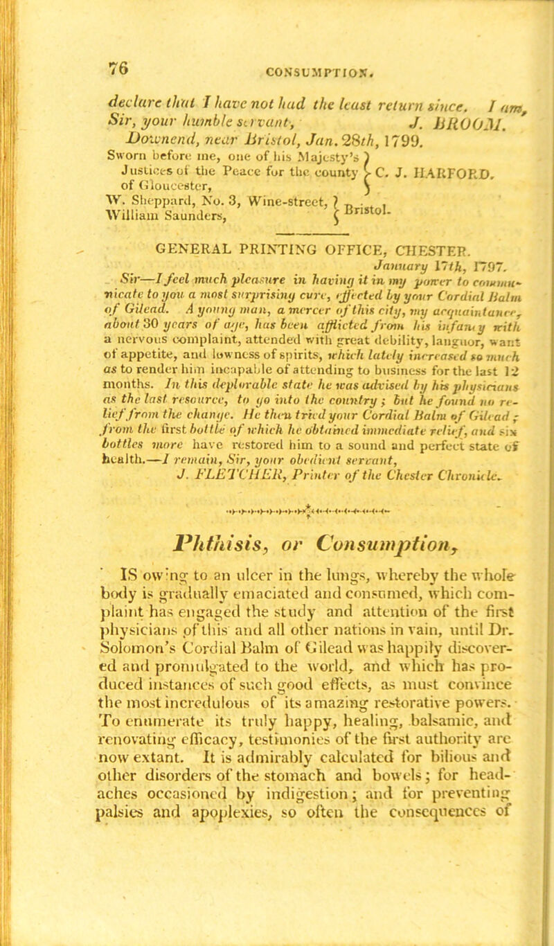 declare that J have not hud the least return since. I am Sir, your humble sa vant, J. BROOM. Downend, near Bristol, Jan. 26th, 1799. Sworn before me, one of his Majesty’s ) Justices of the Peace for the county > C. J. HARFORD, of Gloucester, ) W. Sheppard, No. 3, Wine-street, ? t, • . , William Saunders, ’ J Bristol. GENERAL PRINTING OFFICE, CHESTER. January 17 tk, 1797. Sir—I feci much pleasure in having it in my power to commu- nicate to you a most surprising cure, effected by your Cordial Halm of Gilead. A young man, a mercer of this city, my acquaintance, about 30 years of age, has been afflicted from liis infamy with a nervous complaint, attended with great debility, languor, want of appetite, and lowness of spirits, which lately increased so much as to render him incapable of attending to business for the last 12 months. In this deplorable state he was advised by his physicians as the last resource, to go into the country ; but he found no re- lief from the change. He then tried your Cordial Baliu of Gilead - from the first bottle of which he obtained immediate relief, and sis bottles more have restored him to a sound and perfect state of health.—1 remain, Sir, your obedient servant, J. FLETCHER, Printer of the Chester Chronicle- Plithisis, op Consumptionr IS owing- to an ulcer in the lungs, whereby the whole body is gradually emaciated and consumed, which com- plaint has engaged the study and attention of the first physicians pf this and all other nations in vain, until Dr. Solomon’s Cordial Balm of Cilead was happily discover- ed and promulgated to the world, and which has pro- duced instances of such good effects, as must convince the most incredulous of its amazing restorative powers. To enumerate its truly happy, healing, balsamic, and renovating efficacy, testimonies of the first authority arc now extant. It is admirably calculated for bilious and other disorders of the stomach and bowels; for head- aches occasioned by indigestion; and for preventing palsies and apoplexies, so often the consequences of