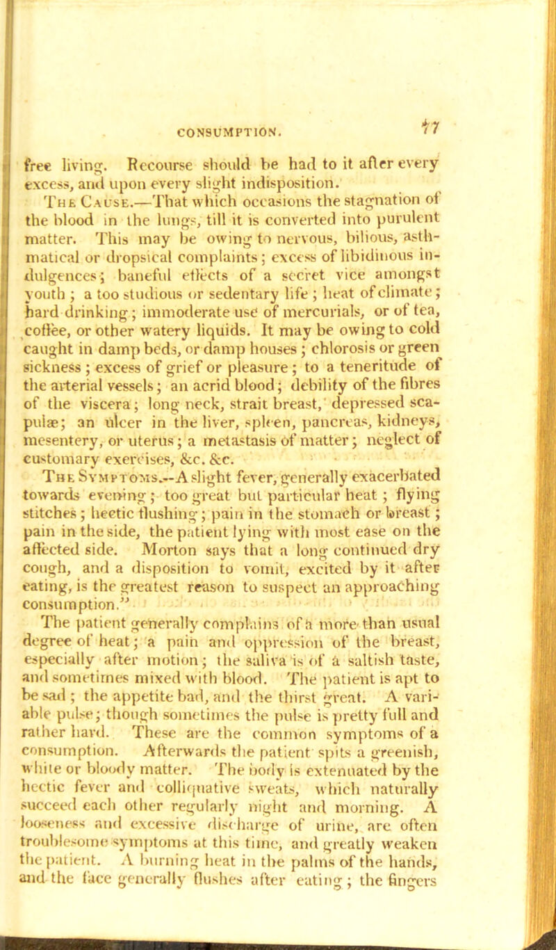 CONSUMPTION. * < free living. Recourse should be had to it after every excess, arid upon every slight indisposition. The Cause.—That which occasions the stagnation ot the blood in the lungs, till it is converted into purulent matter. This may be owing to nervous, bilious, asth- maticai or dropsical complaints; excess of libidinous in- dulgences; baneful etlects of a secret vice amongst youth ; a too studious nr sedentary life ; heat of climate; hard drinking; immoderate use of mercurials, or of tea, coffee, or other watery liquids. It may be owing to cold caught in damp beds, or damp houses ; chlorosis or green sickness ; excess of grief or pleasure; to a teneritude ot the arterial vessels; an acrid blood; debility of the fibres of the viscera; long neck, strait breast, depressed sca- pulae; an lilcer in the liver, spleen, pancreas, kidneys, mesentery, or uterus; a metastasis of matter; neglect of customary exercises, &c. &c. The Symptoms.—A slight fever, generally exacerbated towards evening; too great but particular heat ; flying stitches ; hectic flushing; pain in the stomach or breast; pain in the side, the patient lying with most ease on the affected side. Morton says that a long continued dry cough, and a disposition to vomit, excited by it after eating, is the greatest reason to suspect an approaching consumption.” The patient generally complains of a more'than usual degree of heat; a pain and oppression of the breast, especially after motion; the saliva is of a saltish taste, and sometimes mixed with blood. The patient is apt to be sad ; the appetite bad, and the thirst great. A vari- able pulse; though sometimes the pulse is pretty full and rather hard. These are the common symptoms of a consumption. Afterwards the patient spits a greenish, while or bloody matter. The body is extenuated by the hectic fever and colliquative sweats, which naturally succeed each other regularly night and morning. A looseness and excessive discharge of urine, are often troublesome symptoms at this time, and greatly weaken the patient. A burning heat in the palms of the hands, and the face generally flushes after eating; the fingers