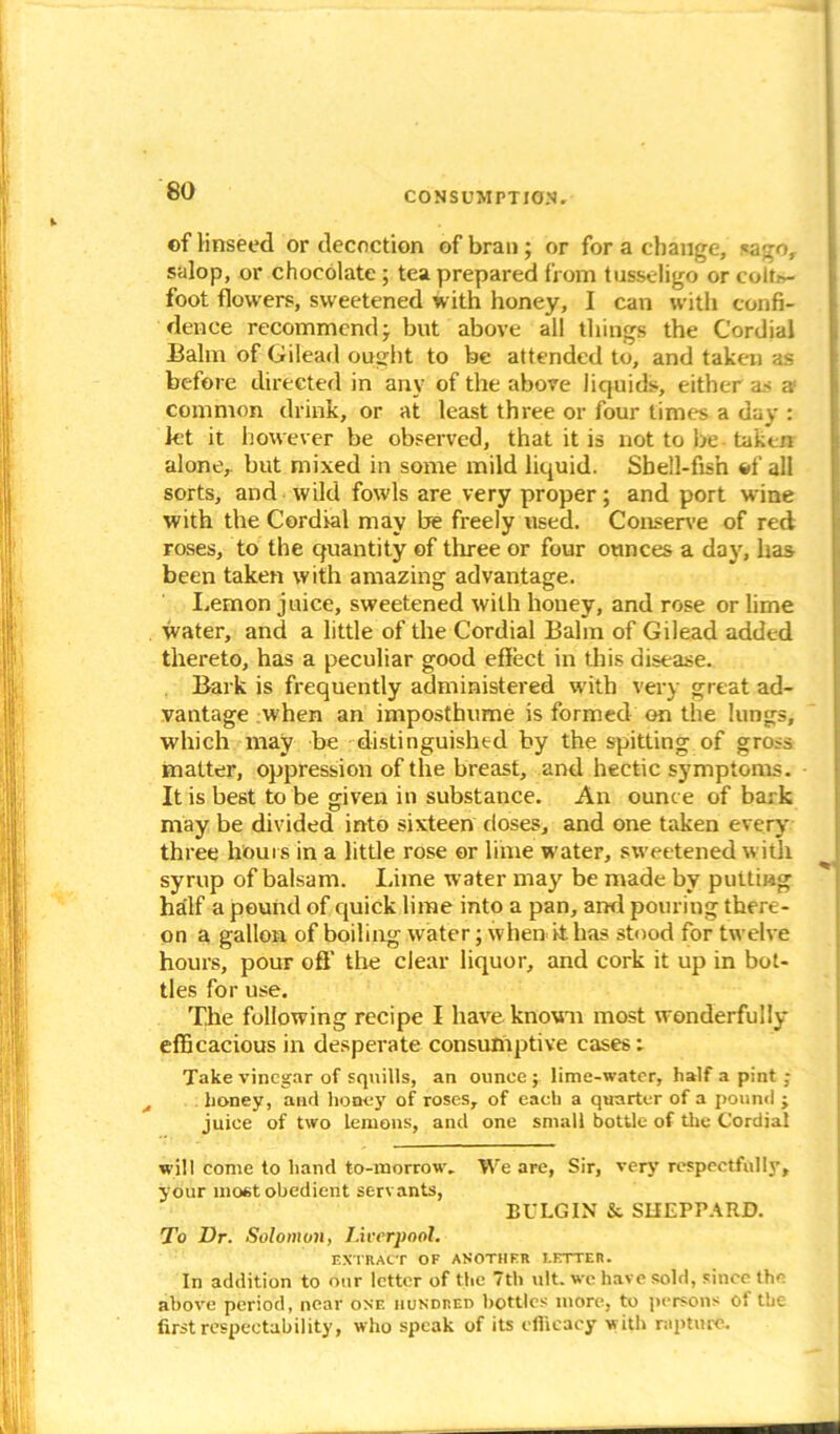 ©f linseed or decoction of bran; or for a change, sago, salop, or chocolate; tea prepared from tusseligo or colti>- foot flowers, sweetened with honey, I can with confi- dence recommend ; but above all things the Cordial Balm of Gilead ought to be attended to, and taken as before directed in any of the above liquids, either as a! common drink, or at least three or four limes a day : let it however be observed, that it is not to be taken alone, but mixed in some mild liquid. Sbell-fish of alt sorts, and wild fowls are very proper; and port wine with the Cordial may be freely used. Conserve of red roses, to the quantity of three or four ounces a day, has been taken with amazing advantage. Lemon juice, sweetened with honey, and rose or lime water, and a little of the Cordial Balm of Gilead added thereto, has a peculiar good effect in this disease. Bark is frequently administered with very great ad- vantage when an imposthume is formed on the lungs, which may be distinguished by the spitting of gross matter, oppression of the breast, and hectic symptoms. It is best to be given in substance. An ounce of bark may be divided into sixteen doses, and one taken every three hours in a little rose or lime water, sweetened with syrup of balsam. Lime water may be made by putting half a pound of quick lime into a pan, and pouring there- on a gallon of boiling water; when it. has stood for twelve hours, pour off the clear liquor, and cork it up in bot- tles for use. The following recipe I have known most wonderfully efBcacious in desperate consumptive cases; Take vinegar of squills, an ounces lime-water, half a pint ; honey, and hooey of roses, of each a quarter of a pound ; juice of two lemons, and one small bottle of the Cordial will come to hand to-morrow. We are, Sir, very respectfully, your most obedient servants, BULGIN & SHEPPARD. To Dr. Solomon, Liverpool. EXTRACT OF ANOTHER LETTER. In addition to bur letter of the 7th ult. we have sold, since the above period, near one hundred bottles more, to persons of the first respectability, who speak of its efficacy with rapture.